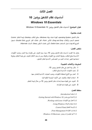 46
‫اﻟﻔصﻞ‬
‫اﻟثﺎﻟث‬
‫و�ندوز‬ ‫اﻟتشﻐیﻞ‬ ‫ﻨظﺎم‬ ‫أﺴﺎﺴ�ﺎت‬
10
Windows 10 Essentials
:‫ع‬
‫اﻟموﻀو‬ ‫ان‬‫و‬‫ﻋن‬
‫و�ندوز‬ ‫اﻟتشﻐیﻞ‬ ‫ﻨظﺎم‬ ‫أﺴﺎﺴ�ﺎت‬
10
Windows 10 Essentials
:‫ﻤﻔتﺎﺤ�ﺔ‬ ‫ﻛﻠمﺎت‬
‫اﻟتشﻐیﻞ‬ ‫ﻨظﺎم‬
operating System
،
‫أ‬
�
‫ﻘوﻨﺔ‬
Icon
،
‫اﻓذ‬‫و‬‫ﻨ‬
Windows
،
‫اﻟمكتب‬ ‫ﺴطﺢ‬
Desktop
،
‫اﻟتحكم‬ ‫ﻟوﺤﺔ‬
Control
panel
‫اﻹﻓﻼت‬‫و‬ ‫اﻟسحب‬ ،
Drag and Drop
‫اﻟتﺄﺸیر‬ ،
Point
‫اﻟنﻘر‬ ،
Click
‫ج‬
‫اﻟمزدو‬ ‫اﻟنﻘر‬ ،
Double Click
‫ﺘسجیﻞ‬ ،
‫ج‬
‫اﻟخرو‬
Log off
‫اﻟمستخدم‬ ‫ﺘبدﯿﻞ‬ ،
Switch User
‫ﺘﺄﻤین‬ ،
Lock
‫اﻟسكون‬ ،
Sleep
‫اﻟس�ﺎت‬ ،
Hibernate
.
‫ﻤﻠ‬
‫خص‬
‫اﻟﻔصﻞ‬
:
‫اﻟﻔصﻞ‬ ‫ﻫذا‬ ‫ﯿتنﺎول‬
‫و�ندوز‬ ‫اﻟتشﻐیﻞ‬ ‫ﻨظﺎم‬ ‫أﺴﺎﺴ�ﺎت‬
10
‫ﺴیتم‬ ‫ﺤیث‬ ،
‫اﻷ�ﻘوﻨﺎت‬ ‫وﺘحدﯿد‬ ،‫اﻟﻌمﻞ‬ ‫ﺒیئﺔ‬ ‫ﻤكوﻨﺎت‬ ‫ﻋﻠﻰ‬ ‫اﻟتﻌرف‬
‫�ﻘﺔ‬‫ر‬‫وط‬ ،‫اﻟتحكم‬ ‫ﻟوﺤﺔ‬ ‫ﻋﻠﻰ‬ ‫ﻟﻠتﻌرف‬ ‫اﻻﻨتﻘﺎل‬ ‫ﺴیتم‬ ‫ﺜم‬ ‫وﻤن‬ ،‫اﻓذ‬‫و‬‫اﻟن‬‫و‬ ‫اﻷ�ﻘوﻨﺎت‬ ‫ﻤﻊ‬ ‫اﻟتﻌﺎﻤﻞ‬ ‫�ﻘﺔ‬‫ر‬‫وط‬ ،‫اﻟمكتب‬ ‫ﻟسطﺢ‬ ‫اﻷﺴﺎﺴ�ﺔ‬
‫إﻋداد‬ ‫ﻟتﻐییر‬ ‫اﺴتخداﻤﻬﺎ‬
‫ا‬
‫اﻟﻌد‬ ‫ت‬
‫ﻤن‬ ‫ﯿد‬
.‫اﻟتشﻐیﻞ‬ ‫ﻟنظﺎم‬ ‫اﻷﺴﺎﺴ�ﺔ‬ ‫اﻟخصﺎﺌص‬
‫اﻟ‬
‫و‬ ‫مخرﺠﺎت‬
‫اﻷ‬
:‫اﻟتﻌﻠ�م�ﺔ‬ ‫ﻫداف‬
1
.
‫و�ندوز‬ ‫اﻟتشﻐیﻞ‬ ‫ﻨظﺎم‬ ‫ﻓﻲ‬ ‫اﻟﻌمﻞ‬ ‫ﺒیئﺔ‬ ‫ﺘذ�ر‬
10
.
2
.
.‫اﻟمكتب‬ ‫ﻟسطﺢ‬ ‫اﻷﺴﺎﺴ�ﺔ‬ ‫اﻟمكوﻨﺎت‬ ‫ﺘحدﯿد‬
3
.
.‫ﻤﻌﻬﺎ‬ ‫ﻟﻠتﻌﺎﻤﻞ‬ ‫اﻷﺴﺎﺴ�ﺔ‬ ‫اﻟﻌمﻠ�ﺎت‬ ‫وﺘحدﯿد‬ ،‫ﻟﻸ�ﻘوﻨﺎت‬ ‫اﻟمختﻠﻔﺔ‬ ‫اع‬‫و‬‫اﻷﻨ‬ ‫ﻤﻊ‬ ‫اﻟﻌمﻞ‬
4
.
‫اﻷ‬ ‫ﻋﻠﻰ‬ ‫اﻟتﻌرف‬‫و‬ ،‫اﻓذ‬‫و‬‫اﻟن‬ ‫اﺴتخدام‬
.‫ﻟﻬﺎ‬ ‫اﻟمكوﻨﺔ‬ ‫ﺌ�س�ﺔ‬‫ر‬‫اﻟ‬ ‫اء‬
‫ز‬‫ﺠ‬
5
.
‫اﻟتشﻐیﻞ‬ ‫ﻨظﺎم‬ ‫إﻋدادات‬ ‫ﻀ�ط‬ ‫��ف�ﺔ‬ ‫ﻋﻠﻰ‬ ‫اﻟتﻌرف‬
‫و�ندوز‬
10
.‫اﻟتحكم‬ ‫ﻟوﺤﺔ‬ ‫ﺨﻼل‬ ‫ﻤن‬
6
.
‫اﻟط�ﺎﻋﺔ‬ ‫ة‬
‫ر‬‫إدا‬ ‫��ف�ﺔ‬ ‫ﻋﻠﻰ‬ ‫اﻟتﻌرف‬
.
:‫اﻟﻔصﻞ‬ ‫ﻤخطط‬
3
-
1
‫ﻣﻘﺪﻣﺔ‬
Introduction
.
3
-
2
‫وﯾﻨﺪوز‬ ‫ﻣﻊ‬ ‫اﻟﺒﺪاﯾﺔ‬
10
Getting Started with Windows
.
3
-
3
‫اﻷﯾﻘﻮﻧﺎت‬ ‫ﻣﻊ‬ ‫اﻟﻌﻤﻞ‬
Working with Icons
.
3
-
4
‫اﻟﻨﻮاﻓﺬ‬ ‫اﺳﺘﺨﺪام‬
Using Windows
.
3
-
5
‫اﻟﺘﺤﻜﻢ‬ ‫ﻟﻮﺣﺔ‬
Control Panel
.
3
-
6
‫اﻟﻄﺒﺎﻋﺔ‬ ‫إدارة‬
Print Management
.
3
-
7
‫وﯾﻨﺪوز‬ ‫اﺧﺘﺼﺎرات‬ ‫أھﻢ‬
Windows 10 Shortcuts
.
 