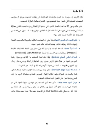 47
3
-
1
‫ﻤﻘدﻤﺔ‬
‫اﻟوﺴ�ط‬ ‫و�مثﻞ‬ ،‫اﻟحﺎﺴوب‬ ‫ﻤكوﻨﺎت‬ ‫ﻓﻲ‬ ‫ﺘتحكم‬ ‫اﻟتﻲ‬ ‫اﻟتﻌﻠ�مﺎت‬‫و‬ ‫اﻤﺞ‬
‫ر‬‫اﻟب‬ ‫ﻤن‬ ‫ﻤجموﻋﺔ‬ ‫ﻫو‬ ‫اﻟتشﻐیﻞ‬ ‫ﻨظﺎم‬
‫ﺒین‬
‫اﻟتطب�ق�ﺔ‬ ‫اﻟبرﻤج�ﺎت‬
‫اﻟ‬‫و‬ ‫ات‬
‫ز‬‫اﻟتجﻬی‬ ‫و�ین‬ ،‫اﻟمستخدم‬ ‫ﻤﻌﻬﺎ‬ ‫ﯿتﻌﺎﻤﻞ‬ ‫اﻟتﻲ‬
‫ﻌتﺎد‬
.‫ﻟﻠحﺎﺴوب‬ ‫ﻨﺔ‬ّ
‫اﻟمكو‬
‫و�ندوز‬ ‫ﻨظﺎم‬ ‫ﻌتبر‬ُ
�
10
‫ﻤﺎ�كروﺴوﻓت‬ ‫ﺸر�ﺔ‬ ‫أﻨتجتﻬﺎ‬ ‫اﻟتﻲ‬ ‫اﻟتشﻐیﻞ‬ ‫أﻨظمﺔ‬ ‫أﺤدث‬ ‫أﺤد‬
Microsoft
‫ﻤحﺎوﻟﺔ‬ ‫ﻓﻲ‬
،‫ﻤﺎ�كروﺴوﻓت‬ ‫ﻤن‬ ‫اﻟسﺎ�ﻘﺔ‬ ‫اﻟتشﻐیﻞ‬ ‫أﻨظمﺔ‬ ‫ﻓﻲ‬ ‫ظﻬرت‬ ‫اﻟتﻲ‬ ‫اﻷﺨطﺎء‬ ‫ﻟتﻼﻓﻲ‬ ‫ﻤنﻬﺎ‬
‫ﻤن‬ ‫اﻟﻌدﯿد‬ ‫ﻋﻠﻰ‬ ‫اﺤتوى‬ ‫�مﺎ‬
:‫ﻤنﻬﺎ‬ ‫ﻨذ�ر‬ ‫اﻟسﺎ�ﻘﺔ‬ ‫اﻷﻨظمﺔ‬ ‫ﻋن‬ ‫اﻟتحسینﺎت‬
•
‫ة‬
‫اﻷﺠﻬز‬ ‫ﻟجم�ﻊ‬ ‫اﺤد‬‫و‬ ‫ﺘشﻐیﻞ‬ ‫ﻨظﺎم‬
:
‫اﻟﻠوﺤ�ﺔ‬ ‫اﺴیب‬‫و‬‫اﻟح‬‫و‬ ‫اﻟمحموﻟﺔ‬‫و‬ ‫اﻟمكتب�ﺔ‬ ‫اﺴیب‬‫و‬‫اﻟح‬ ‫أن‬ ‫�ﻌنﻲ‬ ‫وﻫذا‬
�‫اﻟذ‬ ‫اﺘﻒ‬‫و‬‫اﻟﻬ‬‫و‬
‫اﺘﻒ‬‫و‬‫وﻫ‬ ‫�ﺔ‬
‫اﻟتﺎﺒﻠت‬
.‫ﻤوﺤد‬ ‫ﺘشﻐیﻞ‬ ‫ﻨظﺎم‬ ‫ﺘستخدم‬ ‫ﺠم�ﻌﻬﺎ‬
•
‫اﺒدأ‬ ‫ﻗﺎﺌمﺔ‬
Start
:
‫ﺠذا�ﺔ‬ ‫اﻟجدﯿدة‬ ‫اﻟنسخﺔ‬
‫اﻟ‬ ‫ﺒین‬ ‫ﺘجمﻊ‬ ‫ﻓﻬﻲ‬ ‫وﺴﻬﻠﺔ‬
‫اﻟﻘد�مﺔ‬ ‫اﻟكﻼﺴ�ك�ﺔ‬ ‫ﻘﺎﺌمﺔ‬
)
Windows7
‫اﻟحدﯿثﺔ‬ ‫اﻟتصم�مﺎت‬ ‫ﻤن‬ ‫ﺘطب�ﻘﺎت‬ ‫ﻤﻊ‬ (
Metro/Modern UI
)
Windows 8
.(
•
‫اﻟصوﺘﻲ‬ ‫اﻟرﻗمﻲ‬ ‫اﻟمسﺎﻋد‬
Cortana
:
‫اﻟمی‬ ‫ﻫذﻩ‬ ‫ن‬ّ
‫ك‬‫ﺘم‬
‫وﺘنﻔیذ‬ ‫ﻩ‬
‫ز‬‫ﺠﻬﺎ‬ ‫ﻤﻊ‬ ‫اﻟتﻔﺎﻋﻞ‬ ‫ﻤن‬ ‫اﻟمستخدم‬ ‫ة‬
‫ز‬
‫ن‬‫ودو‬ ً‫ﺎ‬�‫ﺼوﺘ‬ ‫اﻤر‬‫و‬‫اﻷ‬ ‫ﻨطق‬ ‫ﺨﻼل‬ ‫ﻤن‬ ‫اﻟمﻬﺎم‬ ‫ﻤن‬ ‫اﻟﻌدﯿد‬
‫�تﺎ‬ ‫إﻟﻰ‬ ‫اﻟحﺎﺠﺔ‬
‫ﺸﻲء‬ ‫أي‬ ‫�ﺔ‬
‫إرﺴﺎل‬ ‫ﻤثﻞ‬ .
.‫ﻨت‬‫ر‬‫اﻻﻨت‬ ‫ﻋبر‬ ‫اﻟ�حث‬ ‫أو‬ ‫اﻟصﻠ�ﺔ‬ ‫اص‬
‫ر‬‫اﻷﻗ‬ ‫ﻤحرك‬ ‫ﻓﻲ‬ ‫اﻟ�حث‬ ،‫ﻤﻠﻒ‬ ‫ﻓتﺢ‬ ،‫اﻟكتروﻨﻲ‬ ‫�د‬‫ر‬‫ﺒ‬
•
‫اﻟجدﯿد‬ ‫اﻟمتصﻔﺢ‬
Microsoft Edge
:
‫اﻹ‬ ‫ﻤتصﻔحﺎت‬ ‫ﻤن‬ ‫اﺤد‬‫و‬ ‫�ﻌتبر‬
‫ﻓﻬو‬ ،‫اﻟمنﺎﻓسﺔ‬‫و‬ ‫اﻟﻘو�ﺔ‬ ‫ﻨت‬‫ر‬‫ﻨت‬
‫ﺼ‬ ‫ﻓﻲ‬ ‫ﻓﻘط‬ ‫اﻟنصوص‬ ‫إظﻬﺎر‬ ‫إﻤكﺎﻨ�ﺔ‬ :‫ﻤنﻬﺎ‬ ‫ات‬
‫ز‬‫اﻟممی‬ ‫ﻤن‬ ‫�ﺎﻟﻌدﯿد‬ ‫ﯿتمیز‬
‫اﻟو‬ ‫ﻔحﺎت‬
�
‫أﺠﻞ‬ ‫ﻤن‬ ‫ب‬
.‫ة‬
‫ر‬‫اﻟصﻐی‬ ‫اﻟشﺎﺸﺎت‬ ‫ذات‬ ‫ة‬
‫ز‬‫اﻷﺠﻬ‬ ‫ﻋﻠﻰ‬ ‫أﺴﻬﻞ‬ ‫اءة‬
‫ر‬‫�ﻘ‬ ‫اﻟسمﺎح‬
•
‫اﻟمﻬﺎم‬ ‫ﻋرض‬
Task View
:
‫ن‬ّ
‫ك‬‫ﺘم‬
‫ة‬
‫ز‬‫اﻟمی‬ ‫ﻫذﻩ‬
‫ﻟﻠمﻬﺎم‬ ‫�سﻬوﻟﺔ‬ ‫اﻟوﺼول‬ ‫ﻤن‬ ‫اﻟمستخدم‬
‫ﻗﺎم‬ ‫اﻟتﻲ‬
‫ﻤن‬ ‫ﺘمكننﺎ‬ ‫�مﺎ‬ .‫و�سر‬ ‫�سﻬوﻟﺔ‬ ‫ﺒینﻬﺎ‬ ‫ف�مﺎ‬ ‫اﻟتنﻘﻞ‬‫و‬ ،‫ﯿوم‬ ‫ﺜﻼﺜین‬ ‫آﺨر‬ ‫ﺨﻼل‬ ‫اﻟحﺎﺴب‬ ‫ﻋﻠﻰ‬ ‫ﺒتنﻔیذﻫﺎ‬
‫ﺴطﺢ‬ ‫ﻤن‬ ‫أﻛثر‬ ‫إﻨشﺎء‬
‫ﻤكتب‬
Multi Desktop
.ّ‫ﺎ‬‫ﺘمﺎﻤ‬ ‫ﻤختﻠﻔﺔ‬ ‫ﻤﻬﺎم‬ ‫اء‬
‫ر‬‫إﺠ‬ ‫�مكن‬ ‫ﻤنﻬم‬ ‫اﺤد‬‫و‬ ‫�ﻞ‬ ‫ﻓﻲ‬ ،
 