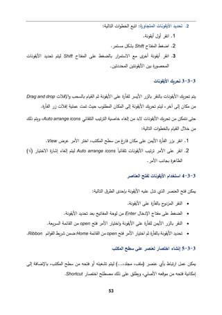 53
2
.
‫ة‬
‫اﻟمتجﺎور‬ ‫اﻷ�ﻘوﻨﺎت‬ ‫ﺘحدﯿد‬
:
‫اﺘ�ﻊ‬
‫اﻟتﺎﻟ�ﺔ‬ ‫ات‬‫و‬‫اﻟخط‬
:
1
.
‫ا‬
‫ﻨﻘر‬
.‫أ�ﻘوﻨﺔ‬ ‫أول‬
2
.
‫اﻟمﻔتﺎح‬ ‫اﻀﻐط‬
Shift
.‫ﻤستمر‬ ‫�شكﻞ‬
3
.
‫ا‬
‫ﻨﻘر‬
‫اﻟمﻔتﺎح‬ ‫ﻋﻠﻰ‬ ‫�ﺎﻟضﻐط‬ ‫ار‬
‫ر‬‫اﻻﺴتم‬ ‫ﻤﻊ‬ ‫ى‬
‫أﺨر‬ ‫أ�ﻘوﻨﺔ‬
Shift
‫اﻷ�ﻘوﻨﺎت‬ ‫ﺘحدﯿد‬ ‫ﻟیتم‬
.‫اﻟمحددﺘین‬ ‫اﻷ�ﻘوﻨتین‬ ‫ﺒین‬ ‫ة‬
‫ر‬‫اﻟمحصو‬
3
-
3
-
3
‫اﻷ�ﻘوﻨﺎت‬ ‫ﺘحر�ك‬
‫اﻹﻓﻼت‬‫و‬ ‫�ﺎﻟسحب‬ ‫اﻟق�ﺎم‬ ‫ﺜم‬ ‫اﻷ�ﻘوﻨﺔ‬ ‫ﻋﻠﻰ‬ ‫ة‬
‫ر‬‫ﻟﻠﻔﺄ‬ ‫اﻷ�سر‬ ‫�ﺎﻟزر‬ ‫�ﺎﻟنﻘر‬ ‫اﻷ�ﻘوﻨﺎت‬ ‫�ك‬‫ر‬‫ﺘح‬ ‫ﯿتم‬
Drag and drop
‫إ‬ ‫ﻤكﺎن‬ ‫ﻤن‬
‫ﻟ‬ ،‫آﺨر‬ ‫ﻟﻰ‬
‫�ك‬‫ر‬‫ﺘح‬ ‫یتم‬
.‫ة‬
‫ر‬‫اﻟﻔﺄ‬ ‫زر‬ ‫إﻓﻼت‬ ‫ﻋمﻠ�ﺔ‬ ‫ﺘمت‬ ‫ﺤیث‬ ‫اﻟمطﻠوب‬ ‫اﻟمكﺎن‬ ‫إﻟﻰ‬ ‫اﻷ�ﻘوﻨﺔ‬
ِ‫اﻟتﻠﻘﺎﺌﻲ‬ ‫ﺘیب‬‫ر‬‫اﻟت‬ ‫ﺨﺎﺼ�ﺔ‬ ‫إﻟﻐﺎء‬ ‫ﻤن‬ ‫ﻻﺒد‬ ‫اﻷ�ﻘوﻨﺎت‬ ‫�ك‬‫ر‬‫ﺘح‬ ‫ﻤن‬ ‫ﻨتمكن‬ ‫ﺤتﻰ‬
Auto arrange icons
‫ذﻟك‬ ‫و�تم‬ ،
:‫اﻟتﺎﻟ�ﺔ‬ ‫ات‬‫و‬‫�ﺎﻟخط‬ ‫اﻟق�ﺎم‬ ‫ﺨﻼل‬ ‫ﻤن‬
1
.
‫ا‬
‫ﻨﻘر‬
‫اﻟمك‬ ‫ﺴطﺢ‬ ‫ﻤن‬ ‫غ‬
‫ﻓﺎر‬ ‫ﻤكﺎن‬ ‫ﻋﻠﻰ‬ ‫اﻷ�من‬ ‫ة‬
‫ر‬‫اﻟﻔﺄ‬ ‫ﺒزر‬
‫تب‬
،
‫ﻋرض‬ ‫اﻷﻤر‬ ‫اﺨتر‬
View
.
2
.
‫ا‬
‫ﻨﻘر‬
‫اﻷﻤر‬ ‫ﻋﻠﻰ‬
ً‫ﺎ‬�‫ﺘﻠﻘﺎﺌ‬ ‫اﻷ�ﻘوﻨﺎت‬ ‫ﺘیب‬‫ر‬‫ﺘ‬
Auto arrange icons
) ‫اﻻﺨت�ﺎر‬ ‫ة‬
‫ر‬‫إﺸﺎ‬ ‫إﻟﻐﺎء‬ ‫ﻟیتم‬
√
(
.‫اﻷﻤر‬ ‫�جﺎﻨب‬ ‫ة‬
‫ر‬‫اﻟظﺎﻫ‬
3
-
3
-
4
‫اﻟﻌنﺎﺼر‬ ‫ﻟﻔتﺢ‬ ‫اﻷ�ﻘوﻨﺎت‬ ‫اﺴتخدام‬
:‫اﻟتﺎﻟ�ﺔ‬ ‫ق‬‫اﻟطر‬ ‫�ﺈﺤدى‬ ‫اﻷ�ﻘوﻨﺔ‬ ‫ﻋﻠ�ﻪ‬ ‫ﺘدل‬ ‫اﻟذي‬ ‫اﻟﻌنصر‬ ‫ﻓتﺢ‬ ‫�مكن‬
•
‫ﻋ‬ ‫ة‬
‫ر‬‫�ﺎﻟﻔﺄ‬ ‫ج‬
‫اﻟمزدو‬ ‫اﻟنﻘر‬
.‫اﻷ�ﻘوﻨﺔ‬ ‫ﻠﻰ‬
•
‫اﻹدﺨﺎل‬ ‫ﻤﻔتﺎح‬ ‫ﻋﻠﻰ‬ ‫اﻟضﻐط‬
Enter
.‫اﻷ�ﻘوﻨﺔ‬ ‫ﺘحدﯿد‬ ‫�ﻌد‬ ‫اﻟمﻔﺎﺘ�ﺢ‬ ‫ﻟوﺤﺔ‬ ‫ﻤن‬
•
‫ﻓتﺢ‬ ‫اﻷﻤر‬ ‫اﺨت�ﺎر‬‫و‬ ‫اﻷ�ﻘوﻨﺔ‬ ‫ﻋﻠﻰ‬ ‫ة‬
‫ر‬‫ﻟﻠﻔﺄ‬ ‫اﻷ�من‬ ‫�ﺎﻟزر‬ ‫اﻟنﻘر‬
open
.‫�ﻌﺔ‬‫ر‬‫اﻟس‬ ‫اﻟﻘﺎﺌمﺔ‬ ‫ﻤن‬
•
‫ﻓتﺢ‬ ‫اﻷﻤر‬ ‫اﺨت�ﺎر‬ ‫ﺜم‬ ‫ة‬
‫ر‬‫�ﺎﻟﻔﺄ‬ ‫اﻷ�ﻘوﻨﺔ‬ ‫ﺘحدﯿد‬
open
‫اﻟﻘﺎﺌمﺔ‬ ‫ﻤن‬
Home
‫اﺌم‬‫و‬‫اﻟﻘ‬ ‫�ط‬‫ر‬‫ﺸ‬ ‫ﻀمن‬
Ribbon
.
3
-
3
-
5
‫ﺴط‬ ‫ﻋﻠﻰ‬ ‫ﻟﻌنصر‬ ‫اﺨتصﺎر‬ ‫إﻨشﺎء‬
‫ﺢ‬
‫اﻟمكتب‬
‫ﻟی‬ (...،‫ﻤجﻠد‬ ،‫)ﻤﻠﻒ‬ ‫ﻋنصر‬ ‫�ﺄي‬ ‫ﺘ�ﺎط‬‫ر‬‫ا‬ ‫ﻋمﻞ‬ ‫�مكن‬
‫إﻟﻰ‬ ‫�ﺎﻹﻀﺎﻓﺔ‬ ،‫اﻟمكتب‬ ‫ﺴطﺢ‬ ‫ﻤن‬ ‫ﻓتحﻪ‬ ‫أو‬ ‫ﺘشﻐیﻠﻪ‬ ‫تم‬
‫اﺨتصﺎر‬ ‫ﻤصطﻠﺢ‬ ‫ذﻟك‬ ‫ﻋﻠﻰ‬ ‫و�طﻠق‬ ،‫اﻷﺼﻠﻲ‬ ‫ﻤوﻗﻌﻪ‬ ‫ﻤن‬ ‫ﻓتحﻪ‬ ‫إﻤكﺎﻨ�ﺔ‬
Shortcut
.
 