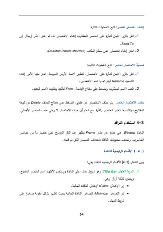 54
‫ﻟﻌنصر‬ ‫اﺨتصﺎر‬ ‫إﻨشﺎء‬
:
‫اﺘ�ﻊ‬
‫اﻟتﺎﻟ�ﺔ‬ ‫ات‬‫و‬‫اﻟخط‬
:
1
.
‫ا‬
‫ﻨﻘر‬
‫ﻟﻠ‬ ‫اﻷ�من‬ ‫�ﺎﻟزر‬
‫اﻟﻌنصر‬ ‫ﻋﻠﻰ‬ ‫ة‬
‫ر‬‫ﻔﺄ‬
‫إﻟﻰ‬ ‫إرﺴﺎل‬ ‫اﻷﻤر‬ ‫اﺨتر‬ ‫ﺜم‬ ،‫ﻟﻪ‬ ‫اﻻﺨتصﺎر‬ ‫إﻨشﺎء‬ ‫اﻟمطﻠوب‬
Send To
.
2
.
‫اﻟمكتب‬ ‫ﺴطﺢ‬ ‫ﻋﻠﻰ‬ ‫اﺨتصﺎر‬ ‫إﻨشﺎء‬ ‫اﺨتر‬
Desktop (create shortcut)
.
‫ﻟﻌنصر‬ ‫اﻻﺨتصﺎر‬ ‫ﺘسم�ﺔ‬
:
‫اﺘ�ﻊ‬
‫اﻟتﺎﻟ�ﺔ‬ ‫ات‬‫و‬‫اﻟخط‬
:
1
.
‫ا‬
‫ﻨﻘر‬
‫ا‬ ‫اﻤر‬‫و‬‫اﻷ‬ ‫ﻻﺌحﺔ‬ ‫ﻟتظﻬر‬ ،‫اﻻﺨتصﺎر‬ ‫ﻋﻠﻰ‬ ‫ة‬
‫ر‬‫ﻟﻠﻔﺄ‬ ‫اﻷ�من‬ ‫�ﺎﻟزر‬
‫ﻤن‬ ‫اﺨتر‬ .‫�ﻌﺔ‬‫ر‬‫ﻟس‬
‫إﻋﺎدة‬ ‫اﻷﻤر‬ ‫ﻬﺎ‬
‫اﻟتسم�ﺔ‬
Rename
.‫اﻻﺨتصﺎر‬ ‫اﺴم‬ ‫ﺘحدﯿد‬ ‫ﻟیتم‬
2
.
‫اﻹدﺨﺎل‬ ‫ﻤﻔتﺎح‬ ‫ﻋﻠﻰ‬ ‫اﻀﻐط‬‫و‬ ‫اﻟمطﻠوب‬ ‫اﻻﺴم‬ ‫اﻛتب‬
Enter
.‫اﻟجدﯿد‬ ‫اﻻﺴم‬ ‫وﺘثبیت‬ ‫ﻟتﺄﻛید‬
‫ﻟﻌنصر‬ ‫اﻻﺨتصﺎر‬ ‫ﺤذف‬
:
‫اﻟحذف‬ ‫ﻤﻔتﺎح‬ ‫ﻋﻠﻰ‬ ‫اﻟضﻐط‬ ‫�ق‬‫ر‬‫ط‬ ‫ﻋن‬ ‫اﻻﺨتصﺎر‬ ‫ﺤذف‬ ‫ﯿتم‬
Delete
‫ﻟوﺤﺔ‬ ‫ﻤن‬
‫ا‬ ‫ﺘحدﯿد‬ ‫�ﻌد‬ ‫وذﻟك‬ ،‫اﻟمﻔﺎﺘ�ﺢ‬
.‫ة‬
‫ر‬‫�ﺎﻟﻔﺄ‬ ‫ﻟﻌنصر‬
‫ﺤذف‬ ‫أن‬ ‫اﻟﻌﻠم‬ ‫ﻤﻊ‬
.‫اﻷﺼﻠﻲ‬ ‫اﻟﻌنصر‬ ‫ﺤذف‬ ‫�ﻌنﻲ‬ ‫ﻻ‬ ‫اﻻﺨتصﺎر‬
3
-
4
‫اﻓذ‬‫و‬‫اﻟن‬ ‫اﺴتخدام‬
‫اﻟنﺎﻓذة‬
Window
‫إطﺎر‬ ‫ﻋن‬ ‫ة‬
‫ر‬‫ع�ﺎ‬ ‫ﻫﻲ‬ :
Frame
‫ﻋنﺎﺼر‬ ‫ﻤن‬ ‫ﻤﺎ‬ ‫ﻋنصر‬ ‫ﻋﻠﻰ‬ ‫ج‬
‫اﻟمزدو‬ ‫اﻟنﻘر‬ ‫ﻋند‬ ‫�ظﻬر‬
.‫ﻓتحﻪ‬ ‫ﺘم‬ ‫اﻟذي‬ ‫اﻟﻌنصر‬ ‫�ﺎﺨتﻼف‬ ‫اﻟنﺎﻓذة‬ ‫ﻤحتو�ﺎت‬ ‫وﺘختﻠﻒ‬ ،‫اﻟحﺎﺴوب‬
3
-
4
-
1
‫ﻟﻠنﺎﻓذة‬ ‫اﻟرﺌ�س�ﺔ‬ ‫اﻷﻗسﺎم‬
‫اﻟ‬ ‫ﯿبین‬
‫شكﻞ‬
]
3
-
4
[
:‫وﻫﻲ‬ ‫ﻟﻠنﺎﻓذة‬ ‫ﺌ�س�ﺔ‬‫ر‬‫اﻟ‬ ‫اﻷﻗسﺎم‬
1
.
‫ﺸر�ط‬
‫ان‬‫و‬‫اﻟﻌن‬
Title Bar
‫اﺴم‬ ‫ﻹظﻬﺎر‬ ‫و�ستخدم‬ ‫اﻟنﺎﻓذة‬ ‫أﻋﻠﻰ‬ ‫ﻤمتد‬ ‫�ط‬‫ر‬‫ﺸ‬ ‫وﻫو‬ :
،‫ح‬
‫اﻟمﻔتو‬ ‫اﻟﻌنصر‬
:‫وﻫﻲ‬ ‫ار‬
‫ر‬‫أز‬ ‫ﺜﻼﺜﺔ‬ ‫و�حتوي‬
•
‫اﻹﻏﻼق‬ ‫زر‬
Close
.‫اﻟحﺎﻟ�ﺔ‬ ‫اﻟنﺎﻓذة‬ ‫ﻹﻏﻼق‬ :
•
‫اﻟتصﻐیر‬ ‫زر‬
Minimize
‫أ�ﻘ‬ ‫�شكﻞ‬ ‫ﺘظﻬر‬ ‫�حیث‬ ‫اﻟحﺎﻟ�ﺔ‬ ‫اﻟنﺎﻓذة‬ ‫ﻟتصﻐیر‬ :
‫ﻋﻠﻰ‬ ‫ة‬
‫ر‬‫ﺼﻐی‬ ‫وﻨﺔ‬
.‫اﻟمﻬﺎم‬ ‫�ط‬‫ر‬‫ﺸ‬
 