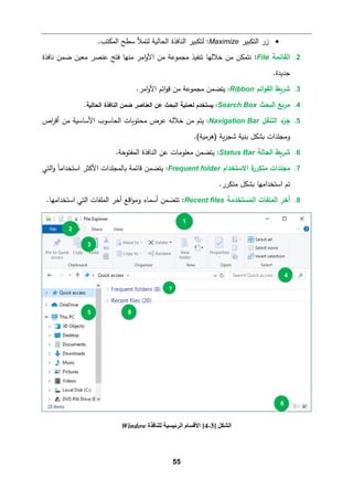 55
•
‫اﻟتكبیر‬ ‫زر‬
Maximize
.‫اﻟمكتب‬ ‫ﺴطﺢ‬ ‫ﻟتمﻸ‬ ‫اﻟحﺎﻟ�ﺔ‬ ‫اﻟنﺎﻓذة‬ ‫ﻟتكبیر‬ :
2
.
‫اﻟﻘﺎﺌمﺔ‬
File
:
‫ﻨﺎﻓذة‬ ‫ﻀمن‬ ‫ﻤﻌین‬ ‫ﻋنصر‬ ‫ﻓتﺢ‬ ‫ﻤنﻬﺎ‬ ‫اﻤر‬‫و‬‫اﻷ‬ ‫ﻤن‬ ‫ﻤجموﻋﺔ‬ ‫ﺘنﻔیذ‬ ‫ﺨﻼﻟﻬﺎ‬ ‫ﻤن‬ ‫ﻨتمكن‬
.‫ﺠدﯿدة‬
3
.
‫ﺸر�ط‬
‫اﺌم‬‫و‬‫اﻟﻘ‬
Ribbon
:
.‫اﻤر‬‫و‬‫اﻷ‬ ‫اﺌم‬‫و‬‫ﻗ‬ ‫ﻤن‬ ‫ﻤجموﻋﺔ‬ ‫ﯿتضمن‬
4
.
‫ﻤر�ﻊ‬
‫اﻟ�حث‬
Search Box
:
‫�س‬
‫تخد‬
.‫اﻟحﺎﻟ�ﺔ‬ ‫اﻟنﺎﻓذة‬ ‫ﻀمن‬ ‫اﻟﻌنﺎﺼر‬ ‫ﻋن‬ ‫اﻟ�حث‬ ‫ﻟﻌمﻠ�ﺔ‬ ‫م‬
5
.
‫ء‬
‫ﺠز‬
‫اﻟتنﻘﻞ‬
Navigation Bar
:
‫ﻋرض‬ ‫ﺨﻼﻟﻪ‬ ‫ﻤن‬ ‫ﯿتم‬
‫اص‬
‫ر‬‫أﻗ‬ ‫ﻤن‬ ‫اﻷﺴﺎﺴ�ﺔ‬ ‫اﻟحﺎﺴوب‬ ‫ﻤحتو�ﺎت‬
.(‫)ﻫرﻤ�ﺔ‬ ‫�ﺔ‬‫ر‬‫ﺸج‬ ‫ﺒن�ﺔ‬ ‫�شكﻞ‬ ‫وﻤجﻠدات‬
6
.
‫ﺸر�ط‬
‫اﻟحﺎﻟﺔ‬
Status Bar
:
‫اﻟمﻔتوﺤﺔ‬ ‫اﻟنﺎﻓذة‬ ‫ﻋن‬ ‫ﻤﻌﻠوﻤﺎت‬ ‫ﯿتضمن‬
.
7
.
‫ﻤجﻠدات‬
‫ﻤ‬
‫ت‬
‫ة‬
‫كرر‬
‫اﻻﺴتخدام‬
Frequent folder
:
‫اﻟتﻲ‬‫و‬ ً‫ﺎ‬‫اﺴتخداﻤ‬ ‫اﻷﻛثر‬ ‫�ﺎﻟمجﻠدات‬ ‫ﻗﺎﺌمﺔ‬ ‫ﯿتضمن‬
.‫ﻤتكرر‬ ‫�شكﻞ‬ ‫اﺴتخداﻤﻬﺎ‬ ‫ﺘم‬
8
.
‫أﺨر‬
‫اﻟمﻠﻔﺎت‬
‫اﻟمستخدﻤﺔ‬
Recent files
:
‫ﺘتضمن‬
.‫اﺴتخداﻤﻬﺎ‬ ‫اﻟتﻲ‬ ‫اﻟمﻠﻔﺎت‬ ‫أﺨر‬ ‫اﻗﻊ‬‫و‬‫وﻤ‬ ‫أﺴمﺎء‬
‫اﻟﺸﻜﻞ‬
]
3
-
4
[
‫ﻟﻠﻨﺎﻓﺬة‬ ‫اﻟﺮﺋﯿﺴﯿﺔ‬ ‫اﻷﻗﺴﺎم‬
Window
1
2
3
4
5
6
7
8
 
