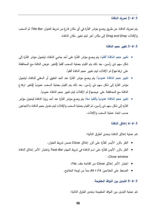 56
3
-
4
-
2
‫اﻟنﺎﻓذة‬ ‫ﺘحر�ك‬
‫اﻟنﺎﻓذة‬ ‫�ك‬‫ر‬‫ﺘح‬ ‫ﯿتم‬
�‫ر‬‫ﺸ‬ ‫ﻤن‬ ‫غ‬
‫ﻓﺎر‬ ‫ﻤكﺎن‬ ‫أي‬ ‫ﻓﻲ‬ ‫ة‬
‫ر‬‫اﻟﻔﺄ‬ ‫ﻤؤﺸر‬ ‫وﻀﻊ‬ ‫�ق‬‫ر‬‫ط‬ ‫ﻋن‬
‫ان‬‫و‬‫اﻟﻌن‬ ‫ط‬
Title Bar
‫اﻟسحب‬ ‫ﺜم‬
‫اﻹﻓﻼت‬‫و‬
Drag and Drop
.‫اﻟنﺎﻓذة‬ ‫ﻤكﺎن‬ ‫ﺘﻐییر‬ ‫ﻟیتم‬ ‫آﺨر‬ ‫ﻤكﺎن‬ ‫إﻟﻰ‬
3
-
4
-
3
‫اﻟنﺎﻓذة‬ ‫ﺤجم‬ ‫ﺘﻐییر‬
•
‫ﺤجم‬ ‫ﺘﻐییر‬
َ‫ﺎ‬�‫أﻓق‬ ‫اﻟنﺎﻓذة‬
:
‫ﯿتم‬
‫ة‬
‫ر‬‫اﻟﻔﺄ‬ ‫ﻤؤﺸر‬ ‫وﻀﻊ‬
‫إﻟﻰ‬ ‫ة‬
‫ر‬‫اﻟﻔﺄ‬ ‫ﻤؤﺸر‬ ‫ﻟیتحول‬ ،‫اﻟنﺎﻓذة‬ ‫ﺠﺎﻨبﻲ‬ ‫أﺤد‬ ‫ﻋﻠﻰ‬
‫اﻟسحب‬ ‫�ﻌمﻠ�ﺔ‬ ‫اﻟق�ﺎم‬ ‫ﯿتم‬ ‫ذﻟك‬ ‫�ﻌد‬ .‫أﺴین‬
‫ر‬ ‫ذي‬ ‫ﺴﻬم‬ ‫ﺸكﻞ‬
‫اﻟمحﺎﻓظﺔ‬ ‫ﻤﻊ‬ ‫اﻟنﺎﻓذة‬ ‫ﻋرض‬ ‫)ﻟتﻐیر‬ ً‫ﺎ‬�‫أﻓق‬
.ً‫ﺎ‬�‫أﻓق‬ ‫اﻟنﺎﻓذة‬ ‫ﺤجم‬ ‫ﺘﻐییر‬ ‫ﻟیتم‬ ‫اﻹﻓﻼت‬ ‫ﺜم‬ (‫ﺘﻔﺎﻋﻬﺎ‬‫ر‬‫ا‬ ‫ﻋﻠﻰ‬
•
ً‫ﺎ‬�‫ﻋمود‬ ‫اﻟنﺎﻓذة‬ ‫ﺤجم‬ ‫ﺘﻐییر‬
:
‫ﯿتم‬
‫ة‬
‫ر‬‫اﻟﻔﺄ‬ ‫ﻤؤﺸر‬ ‫وﻀﻊ‬
‫ﻟیتحول‬ ،‫ﻟﻠنﺎﻓذة‬ ‫اﻟسﻔﻠﻲ‬ ‫أو‬ ‫اﻟﻌﻠوي‬ ‫اﻟحد‬ ‫ﻋند‬
ً‫ﺎ‬�‫ﻋمود‬ ‫اﻟسحب‬ ‫�ﻌمﻠ�ﺔ‬ ‫اﻟق�ﺎم‬ ‫ﯿتم‬ ‫ذﻟك‬ ‫�ﻌد‬ .‫أﺴین‬
‫ر‬ ‫ذي‬ ‫ﺴﻬم‬ ‫ﺸكﻞ‬ ‫إﻟﻰ‬ ‫ة‬
‫ر‬‫اﻟﻔﺄ‬ ‫ﻤؤﺸر‬
‫ﺘﻔﺎع‬‫ر‬‫ا‬ ‫)ﻟتﻐیر‬
.ً‫ﺎ‬�‫ﻋمود‬ ‫اﻟنﺎﻓذة‬ ‫ﺤجم‬ ‫ﺘﻐییر‬ ‫ﻟیتم‬ ‫اﻹﻓﻼت‬ ‫ﺜم‬ (‫ﻋرﻀﻬﺎ‬ ‫ﻋﻠﻰ‬ ‫اﻟمحﺎﻓظﺔ‬ ‫ﻤﻊ‬ ‫اﻟنﺎﻓذة‬
•
ً‫ﺎ‬�‫ﻋمود‬ ‫اﻟنﺎﻓذة‬ ‫ﺤجم‬ ‫ﺘﻐییر‬
ً‫ﺎ‬‫ﻤﻌ‬ ً‫ﺎ‬�‫أﻓق‬‫و‬
:
‫ﯿتم‬
‫ة‬
‫ر‬‫اﻟﻔﺄ‬ ‫ﻤؤﺸر‬ ‫وﻀﻊ‬
‫ﻤؤﺸر‬ ‫ﻟیتحول‬ ‫اﻟنﺎﻓذة‬ ‫ا�ﺎ‬‫و‬‫ز‬ ‫أﺤد‬ ‫ﻋند‬
‫ﺤ‬ ‫ﺘﻌدﯿﻞ‬ ‫ﻟیتم‬ ‫اﻹﻓﻼت‬‫و‬ ‫اﻟسحب‬ ‫�ﻌمﻠ�ﺔ‬ ‫اﻟق�ﺎم‬ ‫ﺜم‬ ،‫أﺴین‬
‫ر‬ ‫ذي‬ ‫ﺴﻬم‬ ‫ﺸكﻞ‬ ‫إﻟﻰ‬ ‫ة‬
‫ر‬‫اﻟﻔﺄ‬
‫�ﺎﻻﺘجﺎﻫین‬ ‫اﻟنﺎﻓذة‬ ‫جم‬
.‫اﻹﻓﻼت‬‫و‬ ‫اﻟسحب‬ ‫ﻋمﻠ�ﺔ‬ ‫اﺘجﺎﻩ‬ ‫ﺤسب‬
3
-
4
-
4
‫اﻟنﺎﻓذة‬ ‫إﻏﻼق‬
‫اﻟتﺎﻟ‬ ‫ق‬‫اﻟطر‬ ‫�ﺈﺤدى‬ ‫اﻟنﺎﻓذة‬ ‫إﻏﻼق‬ ‫ﻋمﻠ�ﺔ‬ ‫ﺘتم‬
:‫�ﺔ‬
•
‫إﻏﻼق‬ ‫اﻟزر‬ ‫ﻋﻠﻰ‬ ‫ة‬
‫ر‬‫ﻟﻠﻔﺄ‬ ‫اﻷ�سر‬ ‫�ﺎﻟزر‬ ‫اﻟنﻘر‬
Close
.‫ان‬‫و‬‫اﻟﻌن‬ ‫�ط‬‫ر‬‫ﺸ‬ ‫ﻀمن‬
•
‫اﻟمﻬﺎم‬ ‫�ط‬‫ر‬‫ﺸ‬ ‫ﻓﻲ‬ ‫اﻟنﺎﻓذة‬ ‫اﺴم‬ ‫ﻋﻠﻰ‬ ‫ة‬
‫ر‬‫ﻟﻠﻔﺄ‬ ‫اﻷ�من‬ ‫�ﺎﻟزر‬ ‫اﻟنﻘر‬
Task Bar
‫اﺨت�ﺎ‬‫و‬
‫اﻷﻤر‬ ‫ر‬
‫اﻟنﺎﻓذة‬ ‫إﻏﻼق‬
Close window
.
•
‫إﻏﻼق‬ ‫اﻷﻤر‬ ‫اﺨت�ﺎر‬
Close
‫ﻤﻠﻒ‬ ‫اﻟﻘﺎﺌمﺔ‬ ‫ﻤن‬
File
.
•
‫اﻟمﻔتﺎﺤین‬ ‫ﻋﻠﻰ‬ ‫اﻟضﻐط‬
Alt + F4
ً‫ﺎ‬‫ﻤﻌ‬
‫اﻟمﻔﺎﺘ�ﺢ‬ ‫ﻟوﺤﺔ‬ ‫ﻤن‬
.
3
-
4
-
5
‫اﻟمﻔتوﺤﺔ‬ ‫اﻓذ‬‫و‬‫اﻟن‬ ‫ﺒین‬ ‫اﻟتبدﯿﻞ‬
:‫اﻟتﺎﻟ�ﺔ‬ ‫ق‬‫اﻟطر‬ ‫�ﺈﺤدى‬ ‫اﻟمﻔتوﺤﺔ‬ ‫اﻓذ‬‫و‬‫اﻟن‬ ‫ﺒین‬ ‫اﻟتبدﯿﻞ‬ ‫ﻋمﻠ�ﺔ‬ ‫ﺘتم‬
 