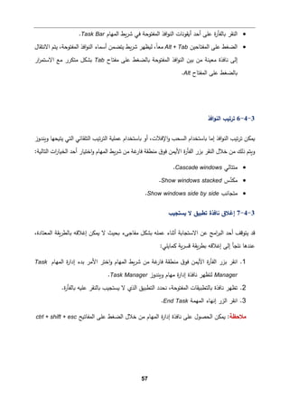 57
•
‫أ�ﻘو‬ ‫أﺤد‬ ‫ﻋﻠﻰ‬ ‫ة‬
‫ر‬‫�ﺎﻟﻔﺄ‬ ‫اﻟنﻘر‬
‫ﺸر‬ ‫ﻓﻲ‬ ‫اﻟمﻔتوﺤﺔ‬ ‫اﻓذ‬‫و‬‫اﻟن‬ ‫ﻨﺎت‬
‫اﻟمﻬﺎم‬ ‫�ط‬
Task Bar
.
•
‫اﻟمﻔتﺎﺤین‬ ‫ﻋﻠﻰ‬ ‫اﻟضﻐط‬
Alt + Tab
‫اﻻﻨتﻘﺎل‬ ‫ﯿتم‬ ،‫اﻟمﻔتوﺤﺔ‬ ‫اﻓذ‬‫و‬‫اﻟن‬ ‫أﺴمﺎء‬ ‫ﯿتضمن‬ ‫�ط‬‫ر‬‫ﺸ‬ ‫ﻟ�ظﻬر‬ ،ً‫ﺎ‬‫ﻤﻌ‬
‫ﻤﻔتﺎح‬ ‫ﻋﻠﻰ‬ ‫�ﺎﻟضﻐط‬ ‫اﻟمﻔتوﺤﺔ‬ ‫اﻓذ‬‫و‬‫اﻟن‬ ‫ﺒین‬ ‫ﻤن‬ ‫ﻤﻌینﺔ‬ ‫ﻨﺎﻓذة‬ ‫إﻟﻰ‬
Tab
‫ار‬
‫ر‬‫اﻻﺴتم‬ ‫ﻤﻊ‬ ‫ﻤتكرر‬ ‫�شكﻞ‬
‫اﻟمﻔتﺎح‬ ‫ﻋﻠﻰ‬ ‫�ﺎﻟضﻐط‬
Alt
.
3
-
4
-
6
‫ﺘر‬
‫اﻟنو‬ ‫ﺘیب‬
‫اﻓذ‬
‫اﻓذ‬‫و‬‫اﻟن‬ ‫ﺘیب‬‫ر‬‫ﺘ‬ ‫�مكن‬
‫إﻤﺎ‬
‫اﻹﻓﻼت‬‫و‬ ‫اﻟسحب‬ ‫�ﺎﺴتخدام‬
‫و�ندوز‬ ‫ﯿت�حﻬﺎ‬ ‫اﻟتﻲ‬ ‫اﻟتﻠﻘﺎﺌﻲ‬ ‫ﺘیب‬‫ر‬‫اﻟت‬ ‫ﻋمﻠ�ﺔ‬ ‫�ﺎﺴتخدام‬ ‫أو‬ ،
:‫اﻟتﺎﻟ�ﺔ‬ ‫ات‬
‫ر‬‫اﻟخ�ﺎ‬ ‫أﺤد‬ ‫اﺨت�ﺎر‬‫و‬ ‫اﻟمﻬﺎم‬ ‫�ط‬‫ر‬‫ﺸ‬ ‫ﻤن‬ ‫ﻏﺔ‬
‫ﻓﺎر‬ ‫ﻤنطﻘﺔ‬ ‫ق‬‫ﻓو‬ ‫اﻷ�من‬ ‫ة‬
‫ر‬‫اﻟﻔﺄ‬ ‫ﺒزر‬ ‫اﻟنﻘر‬ ‫ﺨﻼل‬ ‫ﻤن‬ ‫ذﻟك‬ ‫و�تم‬
•
‫ﻤتتﺎﻟﻲ‬
Cascade windows
.
•
‫س‬‫ﱠ‬
‫د‬‫ﻤك‬
Show windows stacked
.
•
‫ﻤتجﺎﻨب‬
Show windows side by side
.
3
-
4
-
7
‫�ستجیب‬ ‫ﻻ‬ ‫ﺘطبیق‬ ‫ﻨﺎﻓذة‬ ‫إﻏﻼق‬
،‫اﻟمﻌتﺎدة‬ ‫�ﻘﺔ‬‫ر‬‫�ﺎﻟط‬ ‫إﻏﻼﻗﻪ‬ ‫�مكن‬ ‫ﻻ‬ ‫�حیث‬ ‫ﻤﻔﺎﺠﻰء‬ ‫�شكﻞ‬ ‫ﻋمﻠﻪ‬ ‫أﺜنﺎء‬ ‫اﻻﺴتجﺎ�ﺔ‬ ‫ﻋن‬ ‫اﻤﺞ‬
‫ر‬‫اﻟب‬ ‫أﺤد‬ ‫ﯿتوﻗﻒ‬ ‫ﻗد‬
:‫�مﺎﯿﻠﻲ‬ ‫�ﺔ‬‫ر‬‫ﻗس‬ ‫�ﻘﺔ‬‫ر‬‫�ط‬ ‫إﻏﻼﻗﻪ‬ ‫إﻟﻰ‬ ‫ﻨﻠجﺄ‬ ‫ﻋندﻫﺎ‬
1
.
‫ا‬
‫ﻨﻘر‬
‫ﻓﺎ‬ ‫ﻤنطﻘﺔ‬ ‫ق‬‫ﻓو‬ ‫اﻷ�من‬ ‫ة‬
‫ر‬‫اﻟﻔﺄ‬ ‫ﺒزر‬
‫اﻷﻤر‬ ‫اﺨتر‬‫و‬ ‫اﻟمﻬﺎم‬ ‫�ط‬‫ر‬‫ﺸ‬ ‫ﻤن‬ ‫ﻏﺔ‬
‫ر‬
‫اﻟمﻬﺎم‬ ‫ة‬
‫ر‬‫إدا‬ ‫ﺒدء‬
Task
Manager
‫و�ندوز‬ ‫ﻤﻬﺎم‬ ‫ة‬
‫ر‬‫إدا‬ ‫ﻨﺎﻓذة‬ ‫ﻟتظﻬر‬
Task Manager
.
2
.
.‫ة‬
‫ر‬‫�ﺎﻟﻔﺄ‬ ‫ﻋﻠ�ﻪ‬ ‫�ﺎﻟنﻘر‬ ‫�ستجیب‬ ‫ﻻ‬ ‫اﻟذي‬ ‫اﻟتطبیق‬ ‫ﻨحدد‬ ،‫اﻟمﻔتوﺤﺔ‬ ‫�ﺎﻟتطب�ﻘﺎت‬ ‫ﻨﺎﻓذة‬ ‫ﺘظﻬر‬
3
.
‫ا‬
‫ﻨﻘر‬
‫اﻟمﻬمﺔ‬ ‫إﻨﻬﺎء‬ ‫اﻟزر‬
End Task
.
‫ﻤﻼﺤظﺔ‬
‫ة‬
‫ر‬‫إدا‬ ‫ﻨﺎﻓذة‬ ‫ﻋﻠﻰ‬ ‫اﻟحصول‬ ‫�مكن‬ :
‫اﻟمﻔﺎ‬ ‫ﻋﻠﻰ‬ ‫اﻟضﻐط‬ ‫ﺨﻼل‬ ‫ﻤن‬ ‫اﻟمﻬﺎم‬
‫ﺘ�ﺢ‬
ctrl + shift + esc
 