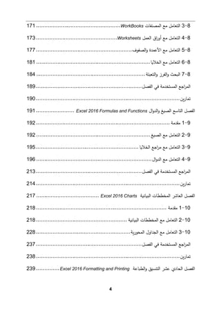 4
8
-
3
‫اﻟمصنﻔﺎت‬ ‫ﻤﻊ‬ ‫اﻟتﻌﺎﻤﻞ‬
WorkBooks
................................
...................
171
8
-
4
‫اﻟﻌمﻞ‬ ‫اق‬
‫ر‬‫أو‬ ‫ﻤﻊ‬ ‫اﻟتﻌﺎﻤﻞ‬
Worksheets
................................
.................
173
8
-
5
‫اﻟصﻔوف‬‫و‬ ‫اﻷﻋمدة‬ ‫ﻤﻊ‬ ‫اﻟتﻌﺎﻤﻞ‬
................................
..........................
177
8
-
6
‫اﻟخﻼ�ﺎ‬ ‫ﻤﻊ‬ ‫اﻟتﻌﺎﻤﻞ‬
................................
................................
.....
181
8
-
7
‫اﻟ�حث‬
‫اﻟتﻌبئﺔ‬‫و‬ ‫اﻟﻔرز‬‫و‬
................................
................................
..
184
‫اﻟﻔصﻞ‬ ‫ﻓﻲ‬ ‫اﻟمستخدﻤﺔ‬ ‫اﺠﻊ‬
‫ر‬‫اﻟم‬
................................
................................
189
‫�ن‬‫ر‬‫ﺘمﺎ‬
................................
................................
.......................
190
‫ال‬‫و‬‫اﻟد‬‫و‬ ‫اﻟص�ﻎ‬ ‫اﻟتﺎﺴﻊ‬ ‫اﻟﻔصﻞ‬
Excel 2016 Formulas and Functions
.......................
191
9
-
1
‫ﻤﻘدﻤﺔ‬
................................
................................
.................
192
9
-
2
‫اﻟص�ﻎ‬ ‫ﻤﻊ‬ ‫اﻟتﻌﺎﻤﻞ‬
................................
................................
.....
192
9
-
3
‫اﻟخﻼ�ﺎ‬ ‫اﺠﻊ‬
‫ر‬‫ﻤ‬ ‫ﻤﻊ‬ ‫اﻟتﻌﺎﻤﻞ‬
................................
..............................
195
9
-
4
‫ال‬‫و‬‫اﻟد‬ ‫ﻤﻊ‬ ‫اﻟتﻌﺎﻤﻞ‬
................................
................................
......
196
‫اﻟﻔصﻞ‬ ‫ﻓﻲ‬ ‫اﻟمستخدﻤﺔ‬ ‫اﺠﻊ‬
‫ر‬‫اﻟم‬
................................
................................
213
‫�ن‬‫ر‬‫ﺘمﺎ‬
................................
................................
.......................
214
‫اﻟب�ﺎﻨ�ﺔ‬ ‫اﻟمخططﺎت‬ ‫اﻟﻌﺎﺸر‬ ‫اﻟﻔصﻞ‬
Excel 2016 Charts
................................
......
217
10
-
1
‫ﻤﻘدﻤﺔ‬
................................
................................
...............
218
10
-
2
‫اﻟب�ﺎﻨ�ﺔ‬ ‫اﻟمخططﺎت‬ ‫ﻤﻊ‬ ‫اﻟتﻌﺎﻤﻞ‬
................................
.......................
218
10
-
3
‫�ﺔ‬‫ر‬‫اﻟمحو‬ ‫اﻟجداول‬ ‫ﻤﻊ‬ ‫اﻟتﻌﺎﻤﻞ‬
................................
.........................
228
‫اﻟﻔصﻞ‬ ‫ﻓﻲ‬ ‫اﻟمستخدﻤﺔ‬ ‫اﺠﻊ‬
‫ر‬‫اﻟم‬
................................
................................
237
‫�ن‬‫ر‬‫ﺘمﺎ‬
................................
................................
.......................
238
�‫اﻟط‬‫و‬ ‫اﻟتنسیق‬ ‫ﻋشر‬ ‫اﻟحﺎدي‬ ‫اﻟﻔصﻞ‬
‫ﺎﻋﺔ‬
Excel 2016 Formatting and Printing
..............
239
 