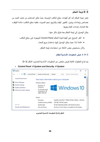 58
3
-
5
‫اﻟتحكم‬ ‫ﻟوﺤﺔ‬
‫ﻤن‬ ‫اﻟﻌدﯿد‬ ‫ﺘﻌدﯿﻞ‬ ‫ﻤن‬ ‫اﻟمستخدم‬ ‫ﺘمكن‬ ‫ﺤبث‬ ،‫ﺌ�س�ﺔ‬‫ر‬‫اﻟ‬ ‫اﻟمكتب‬ ‫ﺴطﺢ‬ ‫أ�ﻘوﻨﺎت‬ ‫أﻫم‬ ‫أﺤد‬ ‫اﻟتحكم‬ ‫ﻟوﺤﺔ‬ ‫ﺘﻌتبر‬
،‫اﻟتوﻗﻒ‬ ‫ﺸﺎﺸﺔ‬ ،‫اﻟمكتب‬ ‫ﺴطﺢ‬ ‫ﺨﻠف�ﺔ‬ ،‫اﻟصوت‬ ‫ﺤجم‬ ،‫�ﺦ‬‫ر‬‫اﻟتﺎ‬‫و‬ ‫اﻟوﻗت‬ ‫�تﻐییر‬ ،‫و�ندوز‬ ‫�ﻋدادات‬‫و‬ ‫ﺨصﺎﺌص‬
‫دﻗﺔ‬
.‫ﻫﺎ‬
‫وﻏیر‬ ‫اﻟﻠﻐﺔ‬ ‫إﻋدادات‬ ،‫اﻟشﺎﺸﺔ‬
‫اﻟت‬ ‫ﻟوﺤﺔ‬ ‫إﻟﻰ‬ ‫اﻟوﺼول‬ ‫�مكن‬
:‫ﻤنﻬﺎ‬ ‫ﻨذ�ر‬ ‫ق‬‫طر‬ ‫�ﻌدة‬ ‫حكم‬
•
‫اﻟتحكم‬ ‫ﻟوﺤﺔ‬ ‫أ�ﻘوﻨﺔ‬ ‫ﻋﻠﻰ‬ ‫ج‬
‫اﻟمزدو‬ ‫اﻟنﻘر‬
Control Panel
.‫اﻟمكتب‬ ‫ﺴطﺢ‬ ‫ﻋﻠﻰ‬ ‫اﻟموﺠودة‬
•
‫اﻟ�حث‬ ‫�ﻊ‬‫ر‬‫ﻤ‬ ‫�ﺎﺴتخدام‬ ‫إﻟیﻬﺎ‬ ‫اﻟوﺼول‬ ‫�مكن‬ ‫ﺤیث‬ ،‫اﺒدأ‬ ‫ﻗﺎﺌمﺔ‬
.
‫اﻟت‬ ‫ﻟوﺤﺔ‬ ‫اﺴتخداﻤﺎت‬ ‫ﻋن‬ ‫اﻷﻤثﻠﺔ‬ ‫�ﻌض‬ ‫ﺴنستﻌرض‬ ‫اﻵن‬‫و‬
.‫حكم‬
3
-
5
-
1
‫ﻟﻠنظﺎم‬ ‫اﻷﺴﺎﺴ�ﺔ‬ ‫اﻟمﻌﻠوﻤﺎت‬ ‫ﻋرض‬
‫اﻟشكﻞ‬ ‫ﻟﻠحﺎﺴوب‬ ‫اﻷﺴﺎﺴ�ﺔ‬ ‫اﻟمﻌﻠوﻤﺎت‬ ‫ﻋن‬ ‫ﻤﻠخص‬ ‫ﻟﻌرض‬ ‫اﻟتﺎﻟ�ﺔ‬ ‫ات‬‫و‬‫اﻟخط‬ ‫اﺘ�ﺎع‬ ‫ﯿتم‬
]
3
-
5
[
• Control Panel  System and Security  System
‫اﻟﺸﻜﻞ‬
]
3
-
5
[
‫ﻟﻠﺤﺎﺳﻮب‬ ‫اﻷﺳﺎﺳﯿﺔ‬ ‫اﻟﻤﻌﻠﻮﻣﺎت‬
 
