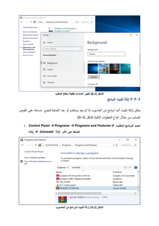 61 ‫اﻟﺸﻜﻞ‬
]
3
-
9
[
‫اﻟﺤﺎﺳﻮب‬ ‫ﻣﻦ‬ ‫اﻟﺒﺮاﻣﺞ‬ ‫ﺗﺜﺒﯿﺖ‬ ‫إزاﻟﺔ‬
‫اﻟﺸﻜﻞ‬
]
3
-
8
[
‫اﻟﻤﻜﺘ‬ ‫ﺳﻄﺢ‬ ‫ﺧﻠﻔﯿﺔ‬ ‫إﻋﺪادات‬ ‫ﺗﻐﯿﯿﺮ‬
‫ﺐ‬
3
-
5
-
5
‫اﻤﺞ‬
‫ر‬‫اﻟب‬ ‫ﺘثبیت‬ ‫اﻟﺔ‬
‫ز‬‫إ‬
‫أﺤد‬ ‫ﺘثبیت‬ ‫اﻟﺔ‬
‫ز‬‫إ‬ ‫�مكن‬
‫ﻤ‬ ‫�ر‬‫ر‬‫ﻟتح‬ ‫اﻟحﺎﺠﺔ‬ ‫ﻋند‬ ‫أو‬ ‫�ستخدم‬ ‫�ﻌد‬ ‫ﻟم‬ ‫إذا‬ ‫اﻟحﺎﺴوب‬ ‫ﻤن‬ ‫اﻤﺞ‬
‫ر‬‫اﺒ‬
‫اﻟﻘرص‬ ‫ﻋﻠﻰ‬ ‫سﺎﺤﺔ‬
‫اﻟتﺎﻟ�ﺔ‬ ‫ات‬‫و‬‫اﻟخط‬ ‫اﺘ�ﺎع‬ ‫ﺨﻼل‬ ‫ﻤن‬ ‫اﻟصﻠب‬
] ‫اﻟشكﻞ‬
3
-
9
[
:
• Control Panel  Programs  Programs and Features ‫اﻟمطﻠوب‬ ‫اﻟبرﻨﺎﻤﺞ‬ ‫ﺘحدﯿد‬
‫اﻟتﻪ‬
‫ز‬‫إ‬  Uninstall "‫اﻟﺔ‬
‫ز‬‫"إ‬ ‫اﻷﻤر‬ ‫ﻋﻠﻰ‬ ‫اﻟضﻐط‬
 