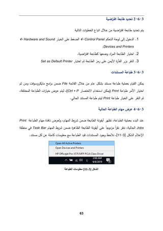 63
3
-
6
-
2
‫اﻀ�ﺔ‬
‫ر‬‫اﻓت‬ ‫طﺎ�ﻌﺔ‬ ‫ﺘحدﯿد‬
‫اﻟخ‬ ‫اﺘ�ﺎع‬ ‫ﺨﻼل‬ ‫ﻤن‬ ‫اﻀ�ﺔ‬
‫ر‬‫اﻓت‬ ‫طﺎ�ﻌﺔ‬ ‫ﺘحدﯿد‬ ‫ﯿتم‬
‫اﻟتﺎﻟ�ﺔ‬ ‫ات‬‫و‬‫ط‬
1
.
‫اﻟتحكم‬ ‫ﻟوﺤﺔ‬ ‫إﻟﻰ‬ ‫اﻟدﺨول‬
Control Panel

‫اﻟخ�ﺎر‬ ‫ﻋﻠﻰ‬ ‫اﻟضﻐط‬
Hardware and Sound

Devices and Printers
.
2
.
.‫اﻀ�ﺔ‬
‫ر‬‫اﻓت‬ ‫�طﺎ�ﻌﺔ‬ ‫وﻀﻌﻬﺎ‬ ‫اد‬
‫ر‬‫اﻟم‬ ‫اﻟطﺎ�ﻌﺔ‬ ‫اﺨت�ﺎر‬
3
.
‫اﺨت�ﺎر‬ ‫ﺜم‬ ‫اﻟطﺎ�ﻌﺔ‬ ‫رﻤز‬ ‫ﻋﻠﻰ‬ ‫اﻷ�من‬ ‫ة‬
‫ر‬‫اﻟﻔﺄ‬ ‫ﺒزر‬ ‫اﻟنﻘر‬
Set as Default Printer
3
-
6
-
3
‫اﻟمستندات‬ ‫ط�ﺎﻋﺔ‬
‫�مك‬
‫ا‬ ‫ن‬
‫اﻟﻘﺎﺌمﺔ‬ ‫ﺨﻼل‬ ‫ﻤن‬ ‫ﻋﺎم‬ ‫�شكﻞ‬ ‫ﻤستند‬ ‫ط�ﺎﻋﺔ‬ ‫�ﻌمﻠ�ﺔ‬ ‫ﻟق�ﺎم‬
File
‫ﺜم‬ ‫وﻤن‬ ‫ﻤﺎ�كروﺴوﻓت‬ ‫اﻤﺞ‬
‫ر‬‫ﺒ‬ ‫ﻀمن‬
‫ط�ﺎﻋﺔ‬ ‫اﻷﻤر‬ ‫اﺨت�ﺎر‬
Print
‫اﻻﺨتصﺎر‬ ‫اﺴتخدام‬ ‫)�مكن‬
Ctrl + P
،‫اﻟمختﻠﻔﺔ‬ ‫اﻟط�ﺎﻋﺔ‬ ‫ات‬
‫ر‬‫ﺨ�ﺎ‬ ‫ﻋرض‬ ‫ﻟیتم‬ ،(
‫ط�ﺎﻋﺔ‬ ‫اﻟخ�ﺎر‬ ‫ﻋﻠﻰ‬ ‫اﻟنﻘر‬ ‫ﺜم‬
Print
.‫اﻟحﺎﻟﻲ‬ ‫اﻟمستند‬ ‫ط�ﺎﻋﺔ‬ ‫ﻟیتم‬
3
-
6
-
4
‫اﻟط‬ ‫ﻤﻬﺎم‬ ‫ﻋرض‬
‫اﻟحﺎﻟ�ﺔ‬ ‫�ﺎﻋﺔ‬
‫اﻟطﺎ�ﻌ‬ ‫أ�ﻘوﻨﺔ‬ ‫ﺘظﻬر‬ ،‫اﻟط�ﺎﻋﺔ‬ ‫�ﻌمﻠ�ﺔ‬ ‫اﻟبدء‬ ‫ﻋند‬
‫اﻟط�ﺎﻋﺔ‬ ‫ﻤﻬﺎم‬ ‫ﻨﺎﻓذة‬ ‫وﻟﻌرض‬ ،‫اﻟمﻬﺎم‬ ‫�ط‬‫ر‬‫ﺸ‬ ‫ﻀمن‬ ‫ﺔ‬
Print
Jobs
‫اﻟمﻬﺎم‬ ‫�ط‬‫ر‬‫ﺸ‬ ‫ﻀمن‬ ‫ة‬
‫ر‬‫اﻟظﺎﻫ‬ ‫اﻟطﺎ�ﻌﺔ‬ ‫أ�ﻘوﻨﺔ‬ ‫ﻋﻠﻰ‬ ً‫ﺎ‬‫ﻤزدوﺠ‬ ً‫ا‬
‫ر‬‫ﻨﻘ‬ ‫ﻨنﻘر‬ ،‫اﻟحﺎﻟ�ﺔ‬
Task Bar
‫ﻤنطﻘﺔ‬ ‫ﻓﻲ‬
‫اﻹﻋﻼم‬
] ‫اﻟشكﻞ‬
3
-
11
[
‫اﻟط�ﺎﻋﺔ‬ ‫ﻗید‬ ‫اﻟمستندات‬ ‫وﺠود‬ ‫ﻨﻼﺤظ‬ ،
.‫ﻤستند‬ ‫�ﻞ‬ ‫ﻋن‬ ‫�ﺎﻤﻠﺔ‬ ‫ﻤﻌﻠوﻤﺎت‬ ‫ﻤﻊ‬
‫اﻟﺸﻜﻞ‬
]
3
-
11
[
‫اﻟﻄﺒﺎﻋﺔ‬ ‫ﻣﻌﻠﻮﻣﺎت‬
 