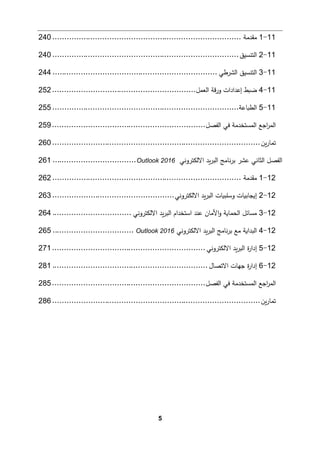5
11
-
1
‫ﻤﻘدﻤﺔ‬
................................
................................
...............
240
11
-
2
‫اﻟتنسیق‬
................................
................................
..............
240
11
-
3
‫اﻟشرطﻲ‬ ‫اﻟتنسیق‬
................................
................................
.....
244
11
-
4
‫اﻟﻌمﻞ‬ ‫ﻗﺔ‬‫ر‬‫و‬ ‫إﻋدادات‬ ‫ﻀ�ط‬
................................
............................
252
11
-
5
‫اﻟط�ﺎﻋﺔ‬
................................
................................
..............
255
‫اﻟﻔصﻞ‬ ‫ﻓﻲ‬ ‫اﻟمستخدﻤﺔ‬ ‫اﺠﻊ‬
‫ر‬‫اﻟم‬
................................
................................
259
‫�ن‬‫ر‬‫ﺘمﺎ‬
................................
................................
.......................
260
‫اﻻﻟكتروﻨﻲ‬ ‫�د‬‫ر‬‫اﻟب‬ ‫ﻨﺎﻤﺞ‬‫ر‬‫ﺒ‬ ‫ﻋشر‬ ‫اﻟثﺎﻨﻲ‬ ‫اﻟﻔصﻞ‬
Outlook 2016
................................
...
261
12
-
1
‫ﻤﻘدﻤﺔ‬
................................
................................
...............
262
12
-
2
‫اﻻﻟكتروﻨﻲ‬ ‫�د‬‫ر‬‫اﻟب‬ ‫وﺴﻠب�ﺎت‬ ‫إ�جﺎﺒ�ﺎت‬
................................
...................
263
12
-
3
‫اﻟبر‬ ‫اﺴتخدام‬ ‫ﻋند‬ ‫اﻷﻤﺎن‬‫و‬ ‫اﻟحمﺎ�ﺔ‬ ‫ﻤسﺎﺌﻞ‬
‫اﻻﻟكتروﻨﻲ‬ ‫�د‬
................................
.
264
12
-
4
‫اﻻﻟكتروﻨﻲ‬ ‫�د‬‫ر‬‫اﻟب‬ ‫ﻨﺎﻤﺞ‬‫ر‬‫ﺒ‬ ‫ﻤﻊ‬ ‫اﻟبدا�ﺔ‬
Outlook 2016
................................
..
265
12
-
5
‫اﻻﻟكتروﻨﻲ‬ ‫�د‬‫ر‬‫اﻟب‬ ‫ة‬
‫ر‬‫إدا‬
................................
................................
271
12
-
6
‫اﻻﺘصﺎل‬ ‫ﺠﻬﺎت‬ ‫ة‬
‫ر‬‫إدا‬
................................
................................
.
281
‫اﻟﻔصﻞ‬ ‫ﻓﻲ‬ ‫اﻟمستخدﻤﺔ‬ ‫اﺠﻊ‬
‫ر‬‫اﻟم‬
................................
................................
285
‫�ن‬‫ر‬‫ﺘمﺎ‬
................................
................................
.......................
286
 