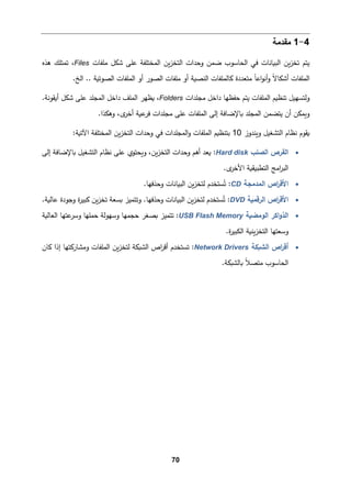 70
4
-
1
‫ﻤﻘدﻤﺔ‬
‫ﻤﻠﻔﺎت‬ ‫ﺸكﻞ‬ ‫ﻋﻠﻰ‬ ‫اﻟمختﻠﻔﺔ‬ ‫�ن‬‫ز‬‫اﻟتخ‬ ‫وﺤدات‬ ‫ﻀمن‬ ‫اﻟحﺎﺴوب‬ ‫ﻓﻲ‬ ‫اﻟب�ﺎﻨﺎت‬ ‫�ن‬‫ز‬‫ﺘخ‬ ‫ﯿتم‬
Files
‫ﻫذﻩ‬ ‫ﺘمتﻠك‬ ،
.. ‫اﻟصوﺘ�ﺔ‬ ‫اﻟمﻠﻔﺎت‬ ‫أو‬ ‫اﻟصور‬ ‫ﻤﻠﻔﺎت‬ ‫أو‬ ‫اﻟنص�ﺔ‬ ‫�ﺎﻟمﻠﻔﺎت‬ ‫ﻤتﻌددة‬ ً‫ﺎ‬‫اﻋ‬‫و‬‫أﻨ‬‫و‬ ً‫ﻻ‬‫أﺸكﺎ‬ ‫اﻟمﻠﻔﺎت‬
.‫اﻟﺦ‬
‫ﻤجﻠدات‬ ‫داﺨﻞ‬ ‫ﺤﻔظﻬﺎ‬ ‫ﯿتم‬ ‫اﻟمﻠﻔﺎت‬ ‫ﺘنظ�م‬ ‫وﻟتسﻬیﻞ‬
Folders
‫ﻋﻠ‬ ‫اﻟمجﻠد‬ ‫داﺨﻞ‬ ‫اﻟمﻠﻒ‬ ‫�ظﻬر‬ ،
.‫أ�ﻘوﻨﺔ‬ ‫ﺸكﻞ‬ ‫ﻰ‬
.‫وﻫكذا‬ ،‫ى‬
‫أﺨر‬ ‫ع�ﺔ‬
‫ﻓر‬ ‫ﻤجﻠدات‬ ‫ﻋﻠﻰ‬ ‫اﻟمﻠﻔﺎت‬ ‫إﻟﻰ‬ ‫�ﺎﻹﻀﺎﻓﺔ‬ ‫اﻟمجﻠد‬ ‫ﯿتضمن‬ ‫أن‬ ‫و�مكن‬
‫و�ندوز‬ ‫اﻟتشﻐیﻞ‬ ‫ﻨظﺎم‬ ‫�ﻘوم‬
10
:‫اﻵﺘ�ﺔ‬ ‫اﻟمختﻠﻔﺔ‬ ‫�ن‬‫ز‬‫اﻟتخ‬ ‫وﺤدات‬ ‫ﻓﻲ‬ ‫اﻟمجﻠدات‬‫و‬ ‫اﻟمﻠﻔﺎت‬ ‫ﺒتنظ�م‬
•
‫اﻟصﻠب‬ ‫اﻟﻘرص‬
Hard disk
‫إﻟﻰ‬ ‫�ﺎﻹﻀﺎﻓﺔ‬ ‫اﻟتشﻐیﻞ‬ ‫ﻨظﺎم‬ ‫ﻋﻠﻰ‬ ‫و�حتوي‬ ،‫�ن‬‫ز‬‫اﻟتخ‬ ‫وﺤدات‬ ‫أﻫم‬ ‫�ﻌد‬ :
.‫ى‬
‫اﻷﺨر‬ ‫اﻟتطب�ق�ﺔ‬ ‫اﻤﺞ‬
‫ر‬‫اﻟب‬
•
‫اﻟمدﻤجﺔ‬ ‫اص‬
‫ر‬‫اﻷﻗ‬
CD
.‫وﺤذﻓﻬﺎ‬ ‫اﻟب�ﺎﻨﺎت‬ ‫�ن‬‫ز‬‫ﻟتخ‬ ‫ستخدم‬ُ‫ﺘ‬ :
•
‫اﻟرﻗم�ﺔ‬ ‫اص‬
‫ر‬‫اﻷﻗ‬
DVD
.‫ﻋﺎﻟ�ﺔ‬ ‫وﺠودة‬ ‫ة‬
‫ر‬‫�بی‬ ‫�ن‬‫ز‬‫ﺘخ‬ ‫�سﻌﺔ‬ ‫وﺘتمیز‬ .‫وﺤذﻓﻬﺎ‬ ‫اﻟب�ﺎﻨﺎت‬ ‫�ن‬‫ز‬‫ﻟتخ‬ ‫ستخدم‬ُ‫ﺘ‬ :
•
‫اﻟذو‬
‫اﻛر‬
‫اﻟوﻤض�ﺔ‬
USB Flash Memory
‫اﻟﻌﺎﻟ�ﺔ‬ ‫ﻋتﻬﺎ‬
‫وﺴر‬ ‫ﺤمﻠﻬﺎ‬ ‫وﺴﻬوﻟﺔ‬ ‫ﺤجمﻬﺎ‬ ‫�صﻐر‬ ‫ﺘتمیز‬ :
‫وﺴﻌتﻬﺎ‬
.‫ة‬
‫ر‬‫اﻟكبی‬ ‫�ن�ﺔ‬‫ز‬‫اﻟتخ‬
•
‫اﻟش�كﺔ‬ ‫اص‬
‫ر‬‫أﻗ‬
Network Drivers
‫�ﺎن‬ ‫إذا‬ ‫وﻤشﺎر�تﻬﺎ‬ ‫اﻟمﻠﻔﺎت‬ ‫�ن‬‫ز‬‫ﻟتخ‬ ‫اﻟش�كﺔ‬ ‫اص‬
‫ر‬‫أﻗ‬ ‫ﺘستخدم‬ :
.‫�ﺎﻟش�كﺔ‬ ً‫ﻼ‬‫ﻤتص‬ ‫اﻟحﺎﺴوب‬
 