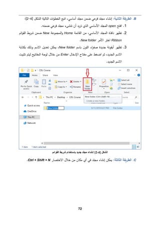 72
B
.
‫اﻟثﺎﻨ�ﺔ‬ ‫اﻟطر�ﻘﺔ‬
:
‫ﻤ‬ ‫ﻀمن‬ ‫ﻋﻲ‬
‫ﻓر‬ ‫ﻤجﻠد‬ ‫إﻨشﺎء‬
‫ا‬‫و‬‫اﻟخط‬ ‫اﺘ�ﻊ‬ ،‫أﺴﺎﺴﻲ‬ ‫جﻠد‬
‫اﻟتﺎﻟ�ﺔ‬ ‫ت‬
] ‫اﻟشكﻞ‬
4
-
2
[
:
1
.
‫اﻓتﺢ‬
open
.‫ﻀمنﻪ‬ ‫ﻋﻲ‬
‫ﻓر‬ ‫ﻤجﻠد‬ ‫ﺘنشﻰء‬ ‫أن‬ ‫�د‬‫ر‬‫ﺘ‬ ‫اﻟذي‬ ‫اﻷﺴﺎﺴﻲ‬ ‫اﻟمجﻠد‬
2
.
‫اﻟﻘﺎﺌمﺔ‬ ‫ﻤن‬ ،‫اﻷﺴﺎﺴﻲ‬ ‫اﻟمجﻠد‬ ‫ﻨﺎﻓذة‬ ‫ﺘظﻬر‬
Home
‫اﻟمجموﻋﺔ‬‫و‬
New
‫اﺌم‬‫و‬‫اﻟﻘ‬ ‫�ط‬‫ر‬‫ﺸ‬ ‫ﻀمن‬
Ribbon
‫اﻷﻤر‬ ‫اﺨتر‬
New folder
.
3
.
‫�ﺎﺴم‬ ‫ن‬‫اﻟﻠو‬ ‫اء‬
‫ر‬‫ﺼﻔ‬ ‫ﺠدﯿدة‬ ‫أ�ﻘوﻨﺔ‬ ‫ﺘظﻬر‬
New folder
،
‫�م‬
‫�كتﺎ�ﺔ‬ ‫وذﻟك‬ ‫اﻻﺴم‬ ‫ﺘﻌدﯿﻞ‬ ‫كن‬
‫ﻋﻠﻰ‬ ‫اﻀﻐط‬ ‫ﺜم‬ ،‫اﻟجدﯿد‬ ‫اﻻﺴم‬
‫اﻹدﺨﺎل‬ ‫ﻤﻔتﺎح‬
Enter
‫ﺘثبیت‬ ‫ﻟیتم‬ ‫اﻟمﻔﺎﺘ�ﺢ‬ ‫ﻟوﺤﺔ‬ ‫ﺨﻼل‬ ‫ﻤن‬
.‫اﻟجدﯿد‬ ‫اﻻﺴم‬
C
.
‫اﻟثﺎﻟثﺔ‬ ‫اﻟطر�ﻘﺔ‬
:
‫اﻻﺨتصﺎر‬ ‫ﺨﻼل‬ ‫ﻤن‬ ‫ﻤكﺎن‬ ‫أي‬ ‫ﻓﻲ‬ ‫ﻤجﻠد‬ ‫إﻨشﺎء‬ ‫�مكن‬
Ctrl + Shift + N
.
‫اﻟﺸﻜﻞ‬
]
4
-
2
[
‫اﻟﻘﻮاﺋﻢ‬ ‫ﺷﺮﯾﻂ‬ ‫ﺑﺎﺳﺘﺨﺪام‬ ‫ﺟﺪﯾﺪ‬ ‫ﻣﺠﻠﺪ‬ ‫إﻧﺸﺎء‬
 