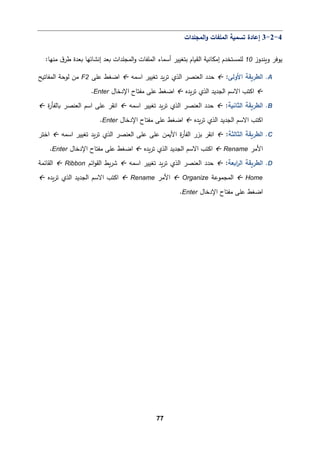 77
4
-
2
-
3
‫اﻟمجﻠدات‬‫و‬ ‫اﻟمﻠﻔﺎت‬ ‫ﺘسم�ﺔ‬ ‫إﻋﺎدة‬
‫و�ندوز‬ ‫ﯿوﻓر‬
10
:‫ﻤنﻬﺎ‬ ‫ق‬‫طر‬ ‫�ﻌدة‬ ‫إﻨشﺎﺌﻬﺎ‬ ‫�ﻌد‬ ‫اﻟمجﻠدات‬‫و‬ ‫اﻟمﻠﻔﺎت‬ ‫أﺴمﺎء‬ ‫ﺒتﻐییر‬ ‫اﻟق�ﺎم‬ ‫إﻤكﺎﻨ�ﺔ‬ ‫ﻟﻠمستخدم‬
A
.
‫اﻷوﻟﻰ‬ ‫اﻟطر�ﻘﺔ‬
:

‫اﺴمﻪ‬ ‫ﺘﻐییر‬ ‫�د‬‫ر‬‫ﺘ‬ ‫اﻟذي‬ ‫اﻟﻌنصر‬ ‫ﺤدد‬

‫اﻀﻐط‬
‫ﻋﻠﻰ‬
F2
‫اﻟمﻔﺎﺘ�ﺢ‬ ‫ﻟوﺤﺔ‬ ‫ﻤن‬

‫�دﻩ‬‫ر‬‫ﺘ‬ ‫اﻟذي‬ ‫اﻟجدﯿد‬ ‫اﻻﺴم‬ ‫اﻛتب‬

‫اﻹدﺨﺎل‬ ‫ﻤﻔتﺎح‬ ‫ﻋﻠﻰ‬ ‫اﻀﻐط‬
Enter
.
B
.
‫اﻟثﺎﻨ�ﺔ‬ ‫اﻟطر�ﻘﺔ‬
:

‫اﺴمﻪ‬ ‫ﺘﻐییر‬ ‫�د‬‫ر‬‫ﺘ‬ ‫اﻟذي‬ ‫اﻟﻌنصر‬ ‫ﺤدد‬

‫ا‬
‫ﻨﻘر‬
‫ة‬
‫ر‬‫�ﺎﻟﻔﺄ‬ ‫اﻟﻌنصر‬ ‫اﺴم‬ ‫ﻋﻠﻰ‬

‫�دﻩ‬‫ر‬‫ﺘ‬ ‫اﻟذي‬ ‫اﻟجدﯿد‬ ‫اﻻﺴم‬ ‫اﻛتب‬

‫اﻹدﺨﺎل‬ ‫ﻤﻔتﺎح‬ ‫ﻋﻠﻰ‬ ‫اﻀﻐط‬
Enter
.
C
.
‫اﻟثﺎﻟثﺔ‬ ‫اﻟطر�ﻘﺔ‬
:

‫ا‬
‫ﻨﻘر‬
‫اﺴمﻪ‬ ‫ﺘﻐییر‬ ‫�د‬‫ر‬‫ﺘ‬ ‫اﻟذي‬ ‫اﻟﻌنصر‬ ‫ﻋﻠﻰ‬ ‫ﻋﻠﻰ‬ ‫اﻷ�من‬ ‫ة‬
‫ر‬‫اﻟﻔﺄ‬ ‫ﺒزر‬

‫اﺨتر‬
‫اﻷﻤر‬
Rename

‫�دﻩ‬‫ر‬‫ﺘ‬ ‫اﻟذي‬ ‫اﻟجدﯿد‬ ‫اﻻﺴم‬ ‫اﻛتب‬

‫اﻹدﺨﺎل‬ ‫ﻤﻔتﺎح‬ ‫ﻋﻠﻰ‬ ‫اﻀﻐط‬
Enter
.
D
.
‫اﻟطر�ﻘﺔ‬
‫ا�ﻌﺔ‬
‫ر‬‫اﻟ‬
:

‫اﺴمﻪ‬ ‫ﺘﻐییر‬ ‫�د‬‫ر‬‫ﺘ‬ ‫اﻟذي‬ ‫اﻟﻌنصر‬ ‫ﺤدد‬

‫اﺌم‬‫و‬‫اﻟﻘ‬ ‫�ط‬‫ر‬‫ﺸ‬
Ribbon

‫اﻟﻘﺎﺌمﺔ‬
Home

‫اﻟمجموﻋﺔ‬
Organize

‫اﻷﻤر‬
Rename

‫�دﻩ‬‫ر‬‫ﺘ‬ ‫اﻟذي‬ ‫اﻟجدﯿد‬ ‫اﻻﺴم‬ ‫اﻛتب‬

‫اﻹدﺨﺎل‬ ‫ﻤﻔتﺎح‬ ‫ﻋﻠﻰ‬ ‫اﻀﻐط‬
Enter
.
 