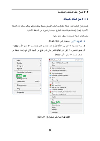 78
4
-
3
‫اﻟمﻠﻔﺎت‬ ‫وﻨﻘﻞ‬ ‫ﻨسﺦ‬
‫اﻟمجﻠدات‬‫و‬
4
-
3
-
1
‫اﻟمجﻠدات‬‫و‬ ‫اﻟمﻠﻔﺎت‬ ‫ﻨسﺦ‬
‫اﻟنسخﺔ‬ ‫ﻋن‬ ‫ﻤستﻘﻞ‬ ‫�شكﻞ‬ ‫ﺘﻌدﯿﻠﻬﺎ‬ ‫�مكن‬ ‫�حیث‬ ،‫اﻷﺼﻠﻲ‬ ‫اﻟمﻠﻒ‬ ‫ﻤن‬ ‫ة‬
‫ر‬‫ﻤكر‬ ‫ﻨسخﺔ‬ ‫إﻨشﺎء‬ ،‫اﻟمﻠﻒ‬ ‫ﺒنسﺦ‬ ‫ﻘصد‬ُ
�
‫ﺘسم�ﺔ‬ ‫إﻋﺎدة‬ ‫ﻔضﻞ‬ُ
� .‫اﻷﺼﻠ�ﺔ‬
.‫اﻷﺼﻠ�ﺔ‬ ‫اﻟنسخﺔ‬ ‫ﻋن‬ ‫ﻫﺎ‬
‫ﺘمییز‬ ‫ﯿتم‬ ‫�حیث‬ ‫ة‬
‫ر‬‫اﻟمكر‬ ‫اﻟنسخﺔ‬
:‫ﻤنﻬﺎ‬ ‫ﻨذ�ر‬ ،‫ق‬‫طر‬ ‫�ﻌدة‬ ‫اﻟنسﺦ‬ ‫ﻋمﻠ�ﺔ‬ ‫اء‬
‫ر‬‫إﺠ‬ ‫�مكن‬
A
.
‫اﻷوﻟﻰ‬ ‫اﻟطر�ﻘﺔ‬
‫ة‬
‫ر‬‫اﻟﻔﺄ‬ ‫�ﺎﺴتخدام‬ :
] ‫اﻟشكﻞ‬
4
-
5
[
:
1
.
:‫اﻟﻌنصر‬ ‫ﻨسﺦ‬

‫ا‬
‫ﻨﻘر‬
‫�د‬‫ر‬‫ﺘ‬ ‫اﻟذي‬ ‫اﻟﻌنصر‬ ‫ﻋﻠﻰ‬ ‫اﻷ�من‬ ‫ة‬
‫ر‬‫اﻟﻔﺄ‬ ‫ﺒزر‬
‫ﻨسخﻪ‬

‫اﻷﻤر‬ ‫اﺨتر‬
Copy
.
2
.
:‫اﻟﻌنصر‬ ‫ﻟصق‬

‫ا‬
‫ﻨﻘر‬
‫اﻷ‬ ‫ة‬
‫ر‬‫اﻟﻔﺄ‬ ‫ﺒزر‬
‫ﻋﻠﻰ‬ ‫�من‬
‫ﻤن‬ ‫ﻨسخﺔ‬ ‫إﻨشﺎء‬ ‫�د‬‫ر‬‫ﺘ‬ ‫اﻟذي‬ ‫اﻟمجﻠد‬ ‫ﻤن‬ ‫غ‬
‫ﻓﺎر‬ ‫ﻤكﺎن‬
‫ﻀمنﻪ‬ ‫اﻟمﻠﻒ‬

‫اﻷﻤر‬ ‫اﺨتر‬
Paste
.
] ‫اﻟﺸﻜﻞ‬
4
-
5
[
‫ﻟﻠﻔﺄرة‬ ‫اﻷﯾﻤﻦ‬ ‫اﻟﺰر‬ ‫ﺑﺎﺳﺘﺨﺪام‬ ‫ﻣﻠﻒ‬ ‫ﻧﺴﺦ‬
 