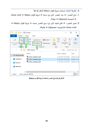 79
B
.
‫اﻟثﺎﻨ�ﺔ‬ ‫اﻟطر�ﻘﺔ‬
:
‫�ط‬‫ر‬‫ﺸ‬ ‫�ﺎﺴتخدام‬
‫اﺌم‬‫و‬‫اﻟﻘ‬
Ribbon
] ‫اﻟشكﻞ‬
4
-
6
[
:
1
.
:‫اﻟﻌنصر‬ ‫ﻨسﺦ‬

‫ﻨسخﻪ‬ ‫�د‬‫ر‬‫ﺘ‬ ‫اﻟذي‬ ‫اﻟﻌنصر‬ ‫ﺤدد‬

‫اﺌم‬‫و‬‫اﻟﻘ‬ ‫�ط‬‫ر‬‫ﺸ‬
Ribbon

‫اﻟﻘﺎﺌمﺔ‬
Home

‫اﻟمجموﻋﺔ‬
Clipboard

Copy
.
2
.
:‫اﻟﻌنصر‬ ‫ﻟصق‬

‫ا‬ ‫ﻨسﺦ‬ ‫�د‬‫ر‬‫ﺘ‬ ‫اﻟذي‬ ‫اﻟمجﻠد‬ ‫اﻓتﺢ‬
‫ﻟ‬
‫ﻀمنﻪ‬ ‫ﻌنصر‬

‫اﺌم‬‫و‬‫اﻟﻘ‬ ‫�ط‬‫ر‬‫ﺸ‬
Ribbon

‫اﻟﻘﺎﺌمﺔ‬
Home

‫اﻟمجموﻋﺔ‬
Clipboard

Paste
.
] ‫اﻟﺸﻜﻞ‬
4
-
6
[
‫اﻟﻘﻮاﺋﻢ‬ ‫ﺷﺮﯾﻂ‬ ‫ﺑﺎﺳﺘﺨﺪام‬ ‫ﻋﻨﺼﺮ‬ ‫ﻧﺴﺦ‬
Ribbon
 