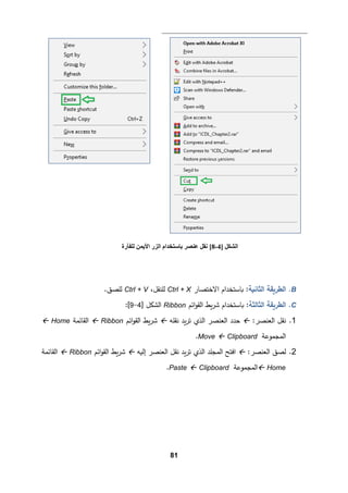 81
B
.
‫اﻟثﺎﻨ�ﺔ‬ ‫اﻟطر�ﻘﺔ‬
‫اﻻﺨتصﺎر‬ ‫�ﺎﺴتخدام‬ :
Ctrl + X
‫ﻟﻠنﻘﻞ‬
،
Ctrl + V
.‫ﻟﻠصق‬
C
.
‫اﻟط‬
‫ر�ﻘ‬
‫اﻟثﺎﻟثﺔ‬ ‫ﺔ‬
‫�ط‬‫ر‬‫ﺸ‬ ‫�ﺎﺴتخدام‬ :
‫اﺌم‬‫و‬‫اﻟﻘ‬
Ribbon
] ‫اﻟشكﻞ‬
4
-
9
[
:
1
.
‫ﻨﻘﻞ‬
:‫اﻟﻌنصر‬

‫ﻨﻘﻠﻪ‬ ‫�د‬‫ر‬‫ﺘ‬ ‫اﻟذي‬ ‫اﻟﻌنصر‬ ‫ﺤدد‬

‫اﺌم‬‫و‬‫اﻟﻘ‬ ‫�ط‬‫ر‬‫ﺸ‬
Ribbon

‫اﻟﻘﺎﺌمﺔ‬
Home

‫اﻟمجموﻋﺔ‬
Clipboard

Move
.
2
.
:‫اﻟﻌنصر‬ ‫ﻟصق‬

‫إﻟ�ﻪ‬ ‫اﻟﻌنصر‬ ‫ﻨﻘﻞ‬ ‫�د‬‫ر‬‫ﺘ‬ ‫اﻟذي‬ ‫اﻟمجﻠد‬ ‫اﻓتﺢ‬

‫اﺌم‬‫و‬‫اﻟﻘ‬ ‫�ط‬‫ر‬‫ﺸ‬
Ribbon

‫اﻟﻘﺎﺌمﺔ‬
Home

‫اﻟم‬
‫جمو‬
‫ﻋﺔ‬
Clipboard

Paste
.
] ‫اﻟﺸﻜﻞ‬
4
-
8
[
‫ﺑﺎ‬ ‫ﻋﻨﺼﺮ‬ ‫ﻧﻘﻞ‬
‫ﻟﻠﻔﺄرة‬ ‫اﻷﯾﻤﻦ‬ ‫اﻟﺰر‬ ‫ﺳﺘﺨﺪام‬
 