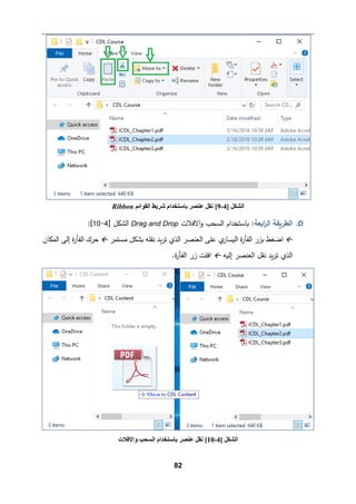 82
D
.
‫ا�ﻌﺔ‬
‫ر‬‫اﻟ‬ ‫اﻟطر�ﻘﺔ‬
‫اﻻﻓﻼت‬‫و‬ ‫اﻟسحب‬ ‫�ﺎﺴتخدام‬ :
Drag and Drop
] ‫اﻟشكﻞ‬
4
-
10
[
:

‫ﻤستمر‬ ‫�شكﻞ‬ ‫ﻨﻘﻠﻪ‬ ‫�د‬‫ر‬‫ﺘ‬ ‫اﻟذي‬ ‫اﻟﻌنصر‬ ‫ﻋﻠﻰ‬ ‫ي‬
‫اﻟ�سﺎر‬ ‫ة‬
‫ر‬‫اﻟﻔﺄ‬ ‫ﺒزر‬ ‫اﻀﻐط‬

‫اﻟمكﺎن‬ ‫إﻟﻰ‬ ‫ة‬
‫ر‬‫اﻟﻔﺄ‬ ‫ﺤرك‬
‫إﻟ�ﻪ‬ ‫اﻟﻌنصر‬ ‫ﻨﻘﻞ‬ ‫�د‬‫ر‬‫ﺘ‬ ‫اﻟذي‬

.‫ة‬
‫ر‬‫اﻟﻔﺄ‬ ‫زر‬ ‫اﻓﻠت‬
] ‫اﻟﺸﻜﻞ‬
4
-
9
[
‫اﻟﻘﻮاﺋﻢ‬ ‫ﺷﺮﯾﻂ‬ ‫ﺑﺎﺳﺘﺨﺪام‬ ‫ﻋﻨﺼﺮ‬ ‫ﻧﻘﻞ‬
Ribbon
] ‫اﻟﺸﻜﻞ‬
4
-
10
[
‫واﻻﻓﻼت‬ ‫اﻟﺴﺤﺐ‬ ‫ﺑﺎﺳﺘﺨﺪام‬ ‫ﻋﻨﺼﺮ‬ ‫ﻧﻘﻞ‬
 