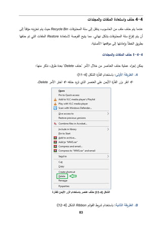 83
4
-
4
‫اﻟمﻠﻔ‬ ‫اﺴتﻌﺎدة‬‫و‬ ‫ﺤذف‬
‫اﻟمجﻠدات‬‫و‬ ‫ﺎت‬
‫اﻟمحذوﻓﺎت‬ ‫ﺴﻠﺔ‬ ‫إﻟﻰ‬ ‫ﯿنتﻘﻞ‬ ،‫اﻟحﺎﺴوب‬ ‫ﻤن‬ ‫ﻤﻠﻒ‬ ‫ﺤذف‬ ‫ﯿتم‬ ‫ﻋندﻤﺎ‬
Recycle Bin
‫إﻟﻰ‬ ً‫ﺎ‬‫ﻤؤﻗت‬ ‫�نﻪ‬‫ز‬‫ﺘخ‬ ‫ﯿتم‬ ‫ﺤیث‬
‫ﯿتم‬ ‫أن‬
‫اغ‬
‫ر‬‫إﻓ‬
‫اﻟمحذوﻓﺎت‬ ‫ﺴﻠﺔ‬
‫ﻻﺴتﻌﺎدة‬ ‫اﻟﻔرﺼﺔ‬ ‫ﯿت�ﺢ‬ ‫ﻤمﺎ‬ .‫ﻨﻬﺎﺌﻲ‬ ‫�شكﻞ‬
Restore
‫ﺤذﻓﻬﺎ‬ ‫ﺘم‬ ‫اﻟتﻲ‬ ‫اﻟمﻠﻔﺎت‬
.‫اﻷﺼﻠ�ﺔ‬ ‫اﻗﻌﻬﺎ‬‫و‬‫ﻤ‬ ‫إﻟﻰ‬ ‫�ﻋﺎدﺘﻬﺎ‬‫و‬ ‫اﻟخطﺄ‬ ‫�ق‬‫ر‬‫�ط‬
4
-
4
-
1
‫اﻟمﻠ‬ ‫ﺤذف‬
‫اﻟمجﻠدات‬‫و‬ ‫ﻔﺎت‬
‫"ﺤذف‬ ‫اﻷﻤر‬ ‫ﺨﻼل‬ ‫ﻤن‬ ‫اﻟﻌنﺎﺼر‬ ‫ﺤذف‬ ‫ﻋمﻠ�ﺔ‬ ‫اء‬
‫ر‬‫إﺠ‬ ‫�مكن‬
Delete
:‫ﻤنﻬﺎ‬ ‫ﻨذ�ر‬ ،‫ق‬‫طر‬ ‫�ﻌدة‬ "
A
.
‫اﻷوﻟﻰ‬ ‫اﻟطر�ﻘﺔ‬
‫�ﺎﺴتخ‬ :
‫ة‬
‫ر‬‫اﻟﻔﺄ‬ ‫دام‬
] ‫اﻟشكﻞ‬
4
-
11
[
:

‫ا‬
‫ﻨﻘر‬
‫�د‬‫ر‬‫ﺘ‬ ‫اﻟذي‬ ‫اﻟﻌنصر‬ ‫ﻋﻠﻰ‬ ‫اﻷ�من‬ ‫ة‬
‫ر‬‫اﻟﻔﺄ‬ ‫ﺒزر‬
‫ﺤذﻓﻪ‬

‫اﻷﻤر‬ ‫اﺨتر‬
Delete
.
B
.
‫اﻟثﺎﻨ�ﺔ‬ ‫اﻟطر�ﻘﺔ‬
‫�ط‬‫ر‬‫ﺸ‬ ‫�ﺎﺴتخدام‬ :
‫اﺌم‬‫و‬‫اﻟﻘ‬
Ribbon
] ‫اﻟشكﻞ‬
4
-
12
[
:
] ‫اﻟﺸﻜﻞ‬
4
-
11
[
‫ﻟﻠﻔﺄرة‬ ‫اﻷﯾﻤﻦ‬ ‫اﻟﺰر‬ ‫ﺑﺎﺳﺘﺨﺪام‬ ‫ﻋﻨﺼﺮ‬ ‫ﺣﺬف‬
 