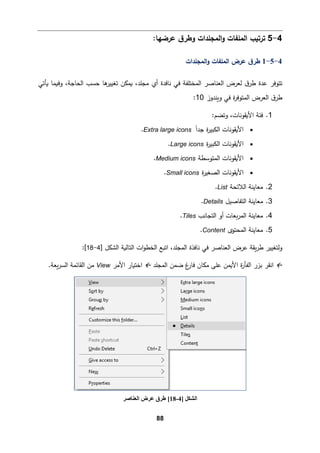 88
4
-
5
:‫ﻋرﻀﻬﺎ‬ ‫ق‬‫وطر‬ ‫اﻟمجﻠدات‬‫و‬ ‫اﻟمﻠﻔﺎت‬ ‫ﺘرﺘیب‬
4
-
5
-
1
‫اﻟمجﻠدات‬‫و‬ ‫اﻟمﻠﻔﺎت‬ ‫ﻋرض‬ ‫ق‬‫طر‬
‫ﻓ‬ ‫اﻟمختﻠﻔﺔ‬ ‫اﻟﻌنﺎﺼر‬ ‫ﻟﻌرض‬ ‫ق‬‫طر‬ ‫ﻋدة‬ ‫ﺘتوﻓر‬
‫اﻟح‬ ‫ﺤسب‬ ‫ﻫﺎ‬
‫ﺘﻐییر‬ ‫�مكن‬ ،‫ﻤجﻠد‬ ‫أي‬ ‫ﻨﺎﻓدة‬ ‫ﻲ‬
‫�ﺄﺘﻲ‬ ‫وف�مﺎ‬ ،‫ﺎﺠﺔ‬
‫و�ندوز‬ ‫ﻓﻲ‬ ‫ة‬
‫ر‬‫اﻟمتوﻓ‬ ‫اﻟﻌرض‬ ‫ق‬‫طر‬
10
:
1
.
‫وﺘض‬ ،‫اﻷ�ﻘوﻨﺎت‬ ‫ﻓئﺔ‬
:‫م‬
•
ً‫ا‬‫ﺠد‬ ‫ة‬
‫ر‬‫اﻟكبی‬ ‫اﻷ�ﻘوﻨﺎت‬
Extra large icons
.
•
‫ة‬
‫ر‬‫اﻟكبی‬ ‫اﻷ�ﻘوﻨﺎت‬
Large icons
.
•
‫اﻟمتوﺴطﺔ‬ ‫اﻷ�ﻘوﻨﺎت‬
Medium icons
.
•
‫ة‬
‫ر‬‫اﻟصﻐی‬ ‫اﻷ�ﻘوﻨﺎت‬
Small icons
.
2
.
‫اﻟﻼ‬ ‫ﻤﻌﺎﯿنﺔ‬
‫ﺌحﺔ‬
List
.
3
.
‫اﻟتﻔﺎﺼیﻞ‬ ‫ﻤﻌﺎﯿنﺔ‬
Details
.
4
.
‫اﻟتجﺎﻨب‬ ‫أو‬ ‫�ﻌﺎت‬‫ر‬‫اﻟم‬ ‫ﻤﻌﺎﯿنﺔ‬
Tiles
.
5
.
‫اﻟمحتوى‬ ‫ﻤﻌﺎﯿنﺔ‬
Content
.
‫اﻟتﺎﻟ�ﺔ‬ ‫ات‬‫و‬‫اﻟخط‬ ‫اﺘ�ﻊ‬ ،‫اﻟمجﻠد‬ ‫ﻨﺎﻓذة‬ ‫ﻓﻲ‬ ‫اﻟﻌنﺎﺼر‬ ‫ﻋرض‬ ‫�ﻘﺔ‬‫ر‬‫ط‬ ‫وﻟتﻐییر‬
] ‫اﻟشكﻞ‬
4
-
18
[
:

‫ا‬
‫ﻨﻘر‬
‫اﻟمجﻠد‬ ‫ﻀمن‬ ‫غ‬
‫ﻓﺎر‬ ‫ﻤكﺎن‬ ‫ﻋﻠﻰ‬ ‫اﻷ�من‬ ‫ة‬
‫ر‬‫اﻟﻔﺄ‬ ‫ﺒزر‬

‫اﻷﻤر‬ ‫اﺨت�ﺎر‬
View
‫اﻟسر‬ ‫اﻟﻘﺎﺌمﺔ‬ ‫ﻤن‬
.‫�ﻌﺔ‬
] ‫اﻟﺸﻜﻞ‬
4
-
18
[
‫اﻟﻌﻨﺎﺻﺮ‬ ‫ﻋﺮض‬ ‫طﺮق‬
 