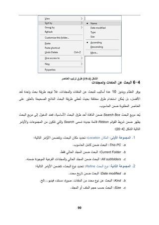 90
4
-
6
‫اﻟمجﻠدات‬‫و‬ ‫اﻟمﻠﻔﺎت‬ ‫ﻋن‬ ‫اﻟ�حث‬
‫و�ندوز‬ ‫اﻟنظﺎم‬ ‫ﯿوﻓر‬
10
‫ﻌد‬ُ‫ﺘ‬ ‫اﺤدة‬‫و‬ ‫�حث‬ ‫�ﻘﺔ‬‫ر‬‫ط‬ ‫ﺘوﺠد‬ ‫ﻓﻼ‬ .‫اﻟمجﻠدات‬‫و‬ ‫اﻟمﻠﻔﺎت‬ ‫ﻋن‬ ‫ﻟﻠ�حث‬ ‫أﺴﺎﻟیب‬ ‫ﻋدة‬
‫ق‬‫طر‬ ‫اﺴتخدام‬ ‫مكن‬ُ
� ‫ﺒﻞ‬ ،‫اﻷﻓضﻞ‬
ُ‫ﺘ‬ ‫�حیث‬ ‫ﻤختﻠﻔﺔ‬
‫اﻟ�ح‬ ‫�ﻘﺔ‬‫ر‬‫ط‬ ‫ﻌطﻲ‬
‫ﻋﻠﻰ‬ ‫�ﺎﻟﻌثور‬ ‫اﻟصح�حﺔ‬ ‫اﻟنتﺎﺌﺞ‬ ‫ث‬
.‫اﻟحﺎﺴوب‬ ‫ﻀمن‬ ‫اﻟمطﻠو�ﺔ‬ ‫اﻟﻌنﺎﺼر‬
‫اﻟ�حث‬ ‫�ﻊ‬‫ر‬‫ﻤ‬ ‫ﻌد‬ُ
�
Search Box
‫اﻟ�حث‬ ‫�ﻊ‬‫ر‬‫ﻤ‬ ‫إﻟﻰ‬ ‫اﻟدﺨول‬ ‫ﻓﻌند‬ ،‫اﻷﺴﺎﺴ�ﺔ‬ ‫اﻟ�حث‬ ‫ق‬‫طر‬ ‫أﺤد‬ ‫اﻟنﺎﻓذة‬ ‫ﻀمن‬
‫اﺌم‬‫و‬‫اﻟﻘ‬ ‫�ط‬‫ر‬‫ﺸ‬ ‫ﻀمن‬ ‫�ظﻬر‬
Ribbon
‫ﺘسمﻰ‬ ‫ﺠدﯿدة‬ ‫ﻗﺎﺌمﺔ‬
Search
‫اﻟمجموﻋﺎت‬ ‫ﻤن‬ ‫ن‬‫ﺘتكو‬ ‫اﻟتﻲ‬‫و‬
‫اﻤر‬‫و‬‫اﻷ‬‫و‬
‫اﻟتﺎﻟ‬
‫�ﺔ‬
] ‫اﻟشكﻞ‬
4
-
20
[
:
1
.
‫اﻷوﻟﻰ‬ ‫اﻟمجموﻋﺔ‬
‫اﻟمكﺎن‬ :
Location
:‫اﻟتﺎﻟ�ﺔ‬ ‫اﻤر‬‫و‬‫اﻷ‬ ‫وﺘتضمن‬ ،‫اﻟ�حث‬ ‫ﻤكﺎن‬ ‫ﺘحدﯿد‬ :
a
.
This PC
.‫اﻟحﺎﺴوب‬ ‫�ﺎﻤﻞ‬ ‫ﻀمن‬ ‫اﻟ�حث‬ :
b
.
Current Folder
.‫ﻓﻘط‬ ‫اﻟحﺎﻟﻲ‬ ‫اﻟمجﻠد‬ ‫ﻀمن‬ ‫اﻟ�حث‬ :
c
.
All subfolders
‫ع�ﺔ‬
‫اﻟﻔر‬ ‫اﻟمجﻠدات‬‫و‬ ‫اﻟحﺎﻟﻲ‬ ‫اﻟمجﻠد‬ ‫ﻀمن‬ ‫اﻟ�حث‬ :
.‫ﻀمنﻪ‬ ‫اﻟموﺠودة‬
2
.
‫اﻟث‬ ‫اﻟمجموﻋﺔ‬
‫ﺎﻨ�ﺔ‬
‫اﻟ�حث‬ ‫ع‬
‫ﻨو‬ :
Refine
:‫اﻟتﺎﻟ�ﺔ‬ ‫اﻤر‬‫و‬‫اﻷ‬ ‫ﺘتضمن‬ ،‫اﻟ�حث‬ ‫ع‬
‫ﻨو‬ ‫ﺘحدﯿد‬ :
a
.
Date modified
.‫ﻤحدد‬ ‫�ﺦ‬‫ر‬‫ﺘﺎ‬ ‫ﻀمن‬ ‫اﻟ�حث‬ :
b
.
Kind
.‫اﻟﺦ‬...‫ﻓیدﯿو‬ ،‫ﻤستند‬ ،‫ة‬
‫ر‬‫ﺼو‬ .‫اﻟمﻠﻔﺎت‬ ‫ﻤن‬ ‫ﻤحدد‬ ‫ع‬
‫ﻨو‬ ‫ﻋن‬ ‫اﻟ�حث‬ :
c
.
Size
.‫اﻟمجﻠد‬ ‫أو‬ ‫اﻟمﻠﻒ‬ ‫ﺤجم‬ ‫ﺤسب‬ ‫اﻟ�حث‬ :
] ‫اﻟﺸﻜﻞ‬
4
-
19
[
‫اﻟﻌﻨﺎﺻﺮ‬ ‫ﺗﺮﺗﯿﺐ‬ ‫طﺮق‬
 