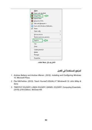 93
‫اﻟمستخدﻤﺔ‬ ‫اﺠﻊ‬
‫ر‬‫اﻟم‬
‫اﻟﻔصﻞ‬ ‫ﻓﻲ‬
1. Andrew Bettany and Andrew Warren. (2016). Installing and Configuring Windows
10. Microsoft Press.
2. Paul McFedries. (2015). Teach Yourself VISUALLY™ Windows® 10. John Wiley &
Sons.
3. TIMOTHY O'LEARY, LINDA O'LEARY, DANIEL O'LEARY. Computing Essentials.
(2019) (27th Edition). McGraw-Hill.
] ‫اﻟﺸﻜﻞ‬
4
-
21
[
‫اﻟﻤﻠﻔﺎت‬ ‫ﺿﻐﻂ‬
 