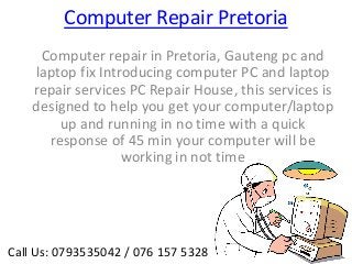 Computer Repair Pretoria
     Computer repair in Pretoria, Gauteng pc and
    laptop fix Introducing computer PC and laptop
    repair services PC Repair House, this services is
    designed to help you get your computer/laptop
        up and running in no time with a quick
      response of 45 min your computer will be
                   working in not time




Call Us: 0793535042 / 076 157 5328
 