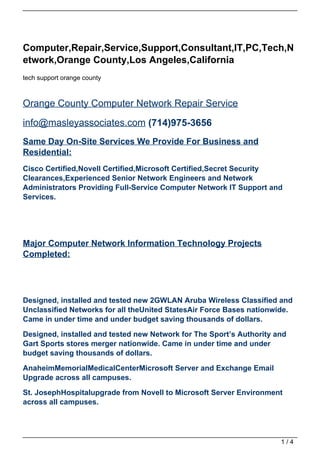 Computer,Repair,Service,Support,Consultant,IT,PC,Tech,N
etwork,Orange County,Los Angeles,California
tech support orange county



Orange County Computer Network Repair Service

info@masleyassociates.com (714)975-3656
Same Day On-Site Services We Provide For Business and
Residential:
Cisco Certified,Novell Certified,Microsoft Certified,Secret Security
Clearances,Experienced Senior Network Engineers and Network
Administrators Providing Full-Service Computer Network IT Support and
Services.




Major Computer Network Information Technology Projects
Completed:




Designed, installed and tested new 2GWLAN Aruba Wireless Classified and
Unclassified Networks for all theUnited StatesAir Force Bases nationwide.
Came in under time and under budget saving thousands of dollars.

Designed, installed and tested new Network for The Sport’s Authority and
Gart Sports stores merger nationwide. Came in under time and under
budget saving thousands of dollars.

AnaheimMemorialMedicalCenterMicrosoft Server and Exchange Email
Upgrade across all campuses.

St. JosephHospitalupgrade from Novell to Microsoft Server Environment
across all campuses.




                                                                      1/4
 