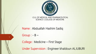 Name : Abduallah Hashim Sadiq
Group : - B –
College : Medicine – First Stage
Under Supervision : Engineer khaldoun ALJUBURI
I.S.U. OF MEDICAL AND PHARMACEUTICAL
SCIENCE  COLLEGE OF MEDICINE
1
 