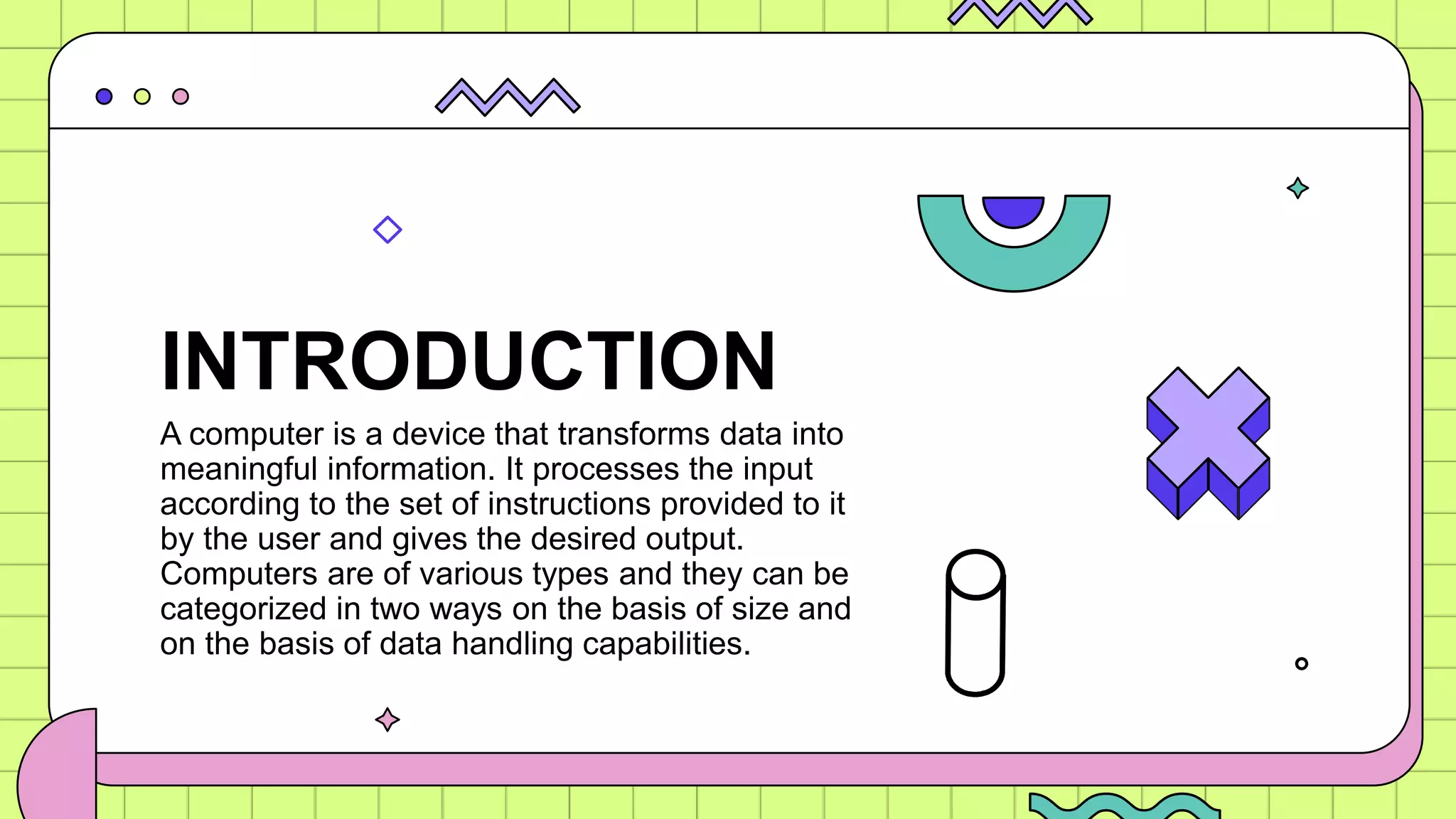A computer is a device that transforms data into
meaningful information. It processes the input
according to the set of instructions provided to it
by the user and gives the desired output.
Computers are of various types and they can be
categorized in two ways on the basis of size and
on the basis of data handling capabilities.
INTRODUCTION
 