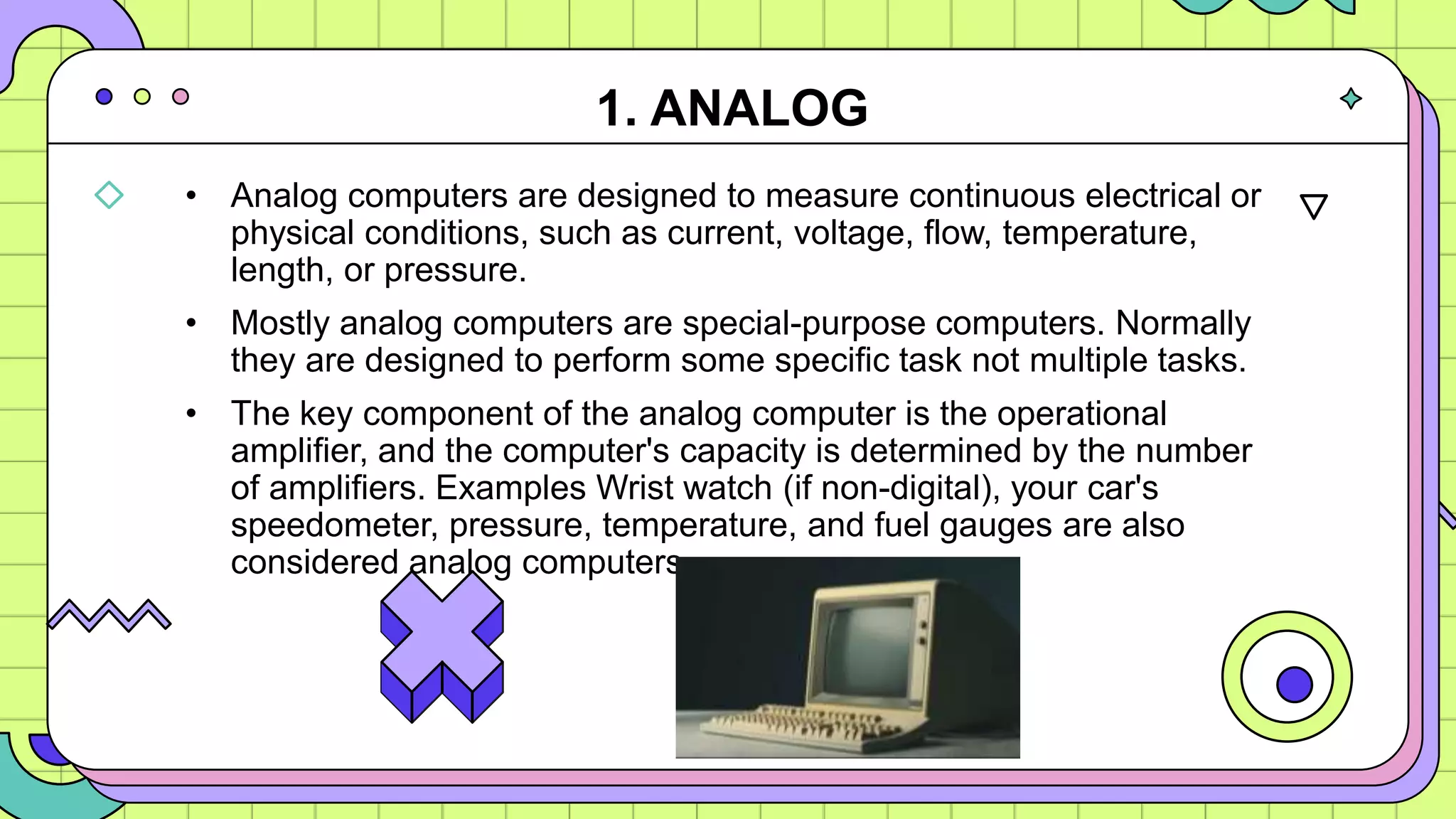 • Analog computers are designed to measure continuous electrical or
physical conditions, such as current, voltage, flow, temperature,
length, or pressure.
• Mostly analog computers are special-purpose computers. Normally
they are designed to perform some specific task not multiple tasks.
• The key component of the analog computer is the operational
amplifier, and the computer's capacity is determined by the number
of amplifiers. Examples Wrist watch (if non-digital), your car's
speedometer, pressure, temperature, and fuel gauges are also
considered analog computers.
1. ANALOG
 