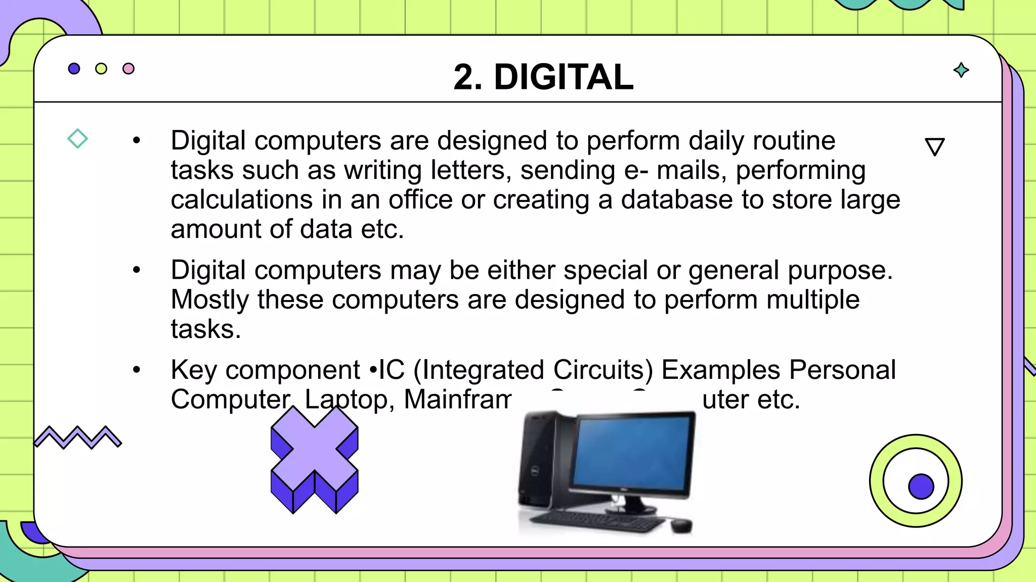 • Digital computers are designed to perform daily routine
tasks such as writing letters, sending e- mails, performing
calculations in an office or creating a database to store large
amount of data etc.
• Digital computers may be either special or general purpose.
Mostly these computers are designed to perform multiple
tasks.
• Key component •IC (Integrated Circuits) Examples Personal
Computer, Laptop, Mainframe, Super Computer etc.
2. DIGITAL
 