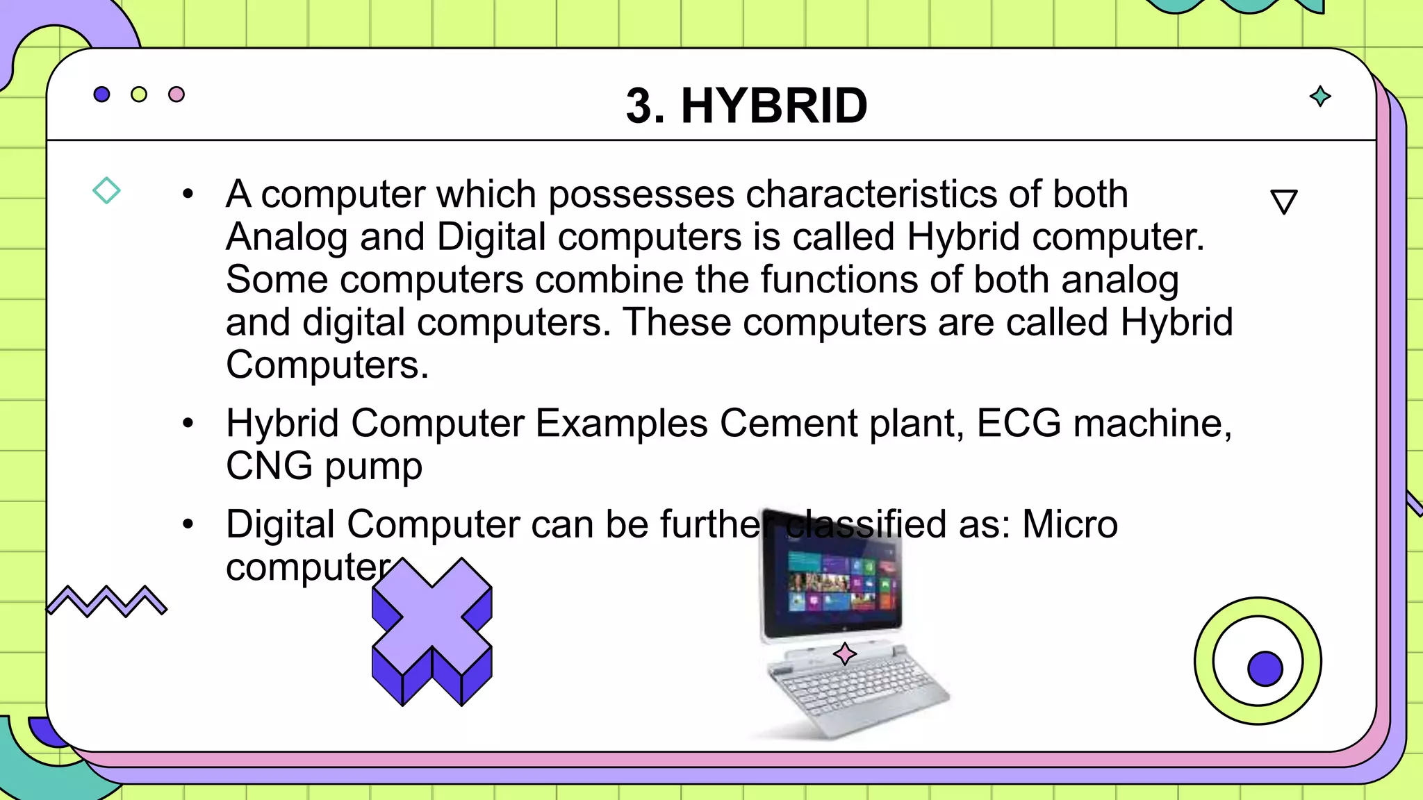 • A computer which possesses characteristics of both
Analog and Digital computers is called Hybrid computer.
Some computers combine the functions of both analog
and digital computers. These computers are called Hybrid
Computers.
• Hybrid Computer Examples Cement plant, ECG machine,
CNG pump
• Digital Computer can be further classified as: Micro
computer
3. HYBRID
 