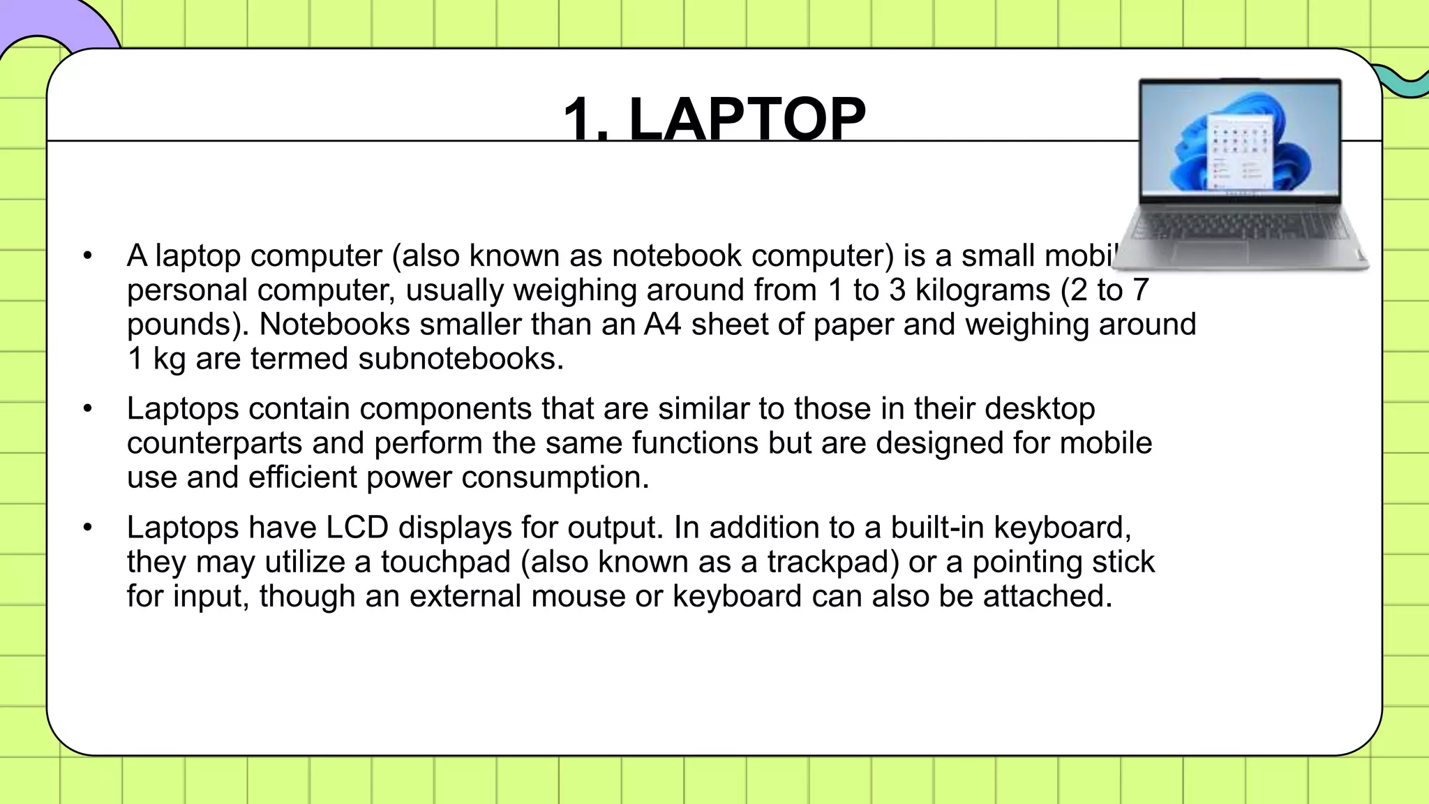 • A laptop computer (also known as notebook computer) is a small mobile
personal computer, usually weighing around from 1 to 3 kilograms (2 to 7
pounds). Notebooks smaller than an A4 sheet of paper and weighing around
1 kg are termed subnotebooks.
• Laptops contain components that are similar to those in their desktop
counterparts and perform the same functions but are designed for mobile
use and efficient power consumption.
• Laptops have LCD displays for output. In addition to a built-in keyboard,
they may utilize a touchpad (also known as a trackpad) or a pointing stick
for input, though an external mouse or keyboard can also be attached.
1. LAPTOP
 