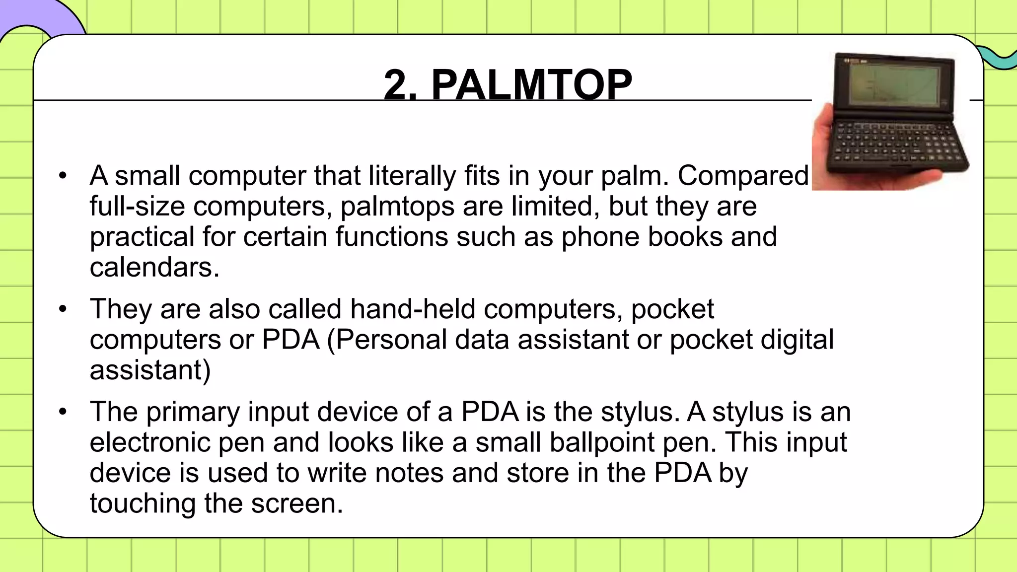 • A small computer that literally fits in your palm. Compared to
full-size computers, palmtops are limited, but they are
practical for certain functions such as phone books and
calendars.
• They are also called hand-held computers, pocket
computers or PDA (Personal data assistant or pocket digital
assistant)
• The primary input device of a PDA is the stylus. A stylus is an
electronic pen and looks like a small ballpoint pen. This input
device is used to write notes and store in the PDA by
touching the screen.
2. PALMTOP
 