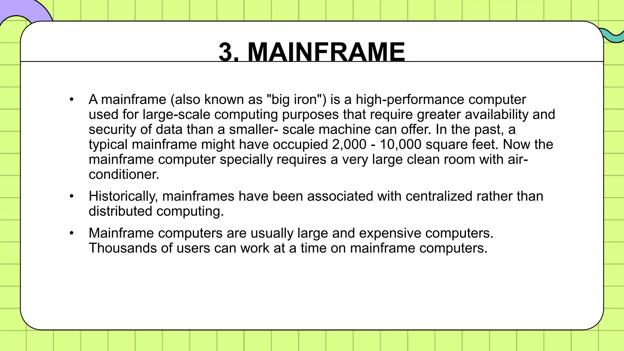 • A mainframe (also known as "big iron") is a high-performance computer
used for large-scale computing purposes that require greater availability and
security of data than a smaller- scale machine can offer. In the past, a
typical mainframe might have occupied 2,000 - 10,000 square feet. Now the
mainframe computer specially requires a very large clean room with air-
conditioner.
• Historically, mainframes have been associated with centralized rather than
distributed computing.
• Mainframe computers are usually large and expensive computers.
Thousands of users can work at a time on mainframe computers.
3. MAINFRAME
 