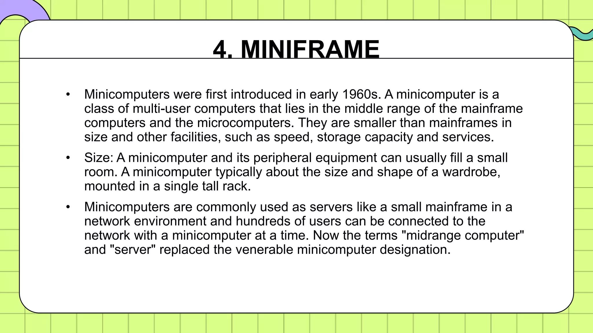 • Minicomputers were first introduced in early 1960s. A minicomputer is a
class of multi-user computers that lies in the middle range of the mainframe
computers and the microcomputers. They are smaller than mainframes in
size and other facilities, such as speed, storage capacity and services.
• Size: A minicomputer and its peripheral equipment can usually fill a small
room. A minicomputer typically about the size and shape of a wardrobe,
mounted in a single tall rack.
• Minicomputers are commonly used as servers like a small mainframe in a
network environment and hundreds of users can be connected to the
network with a minicomputer at a time. Now the terms "midrange computer"
and "server" replaced the venerable minicomputer designation.
4. MINIFRAME
 