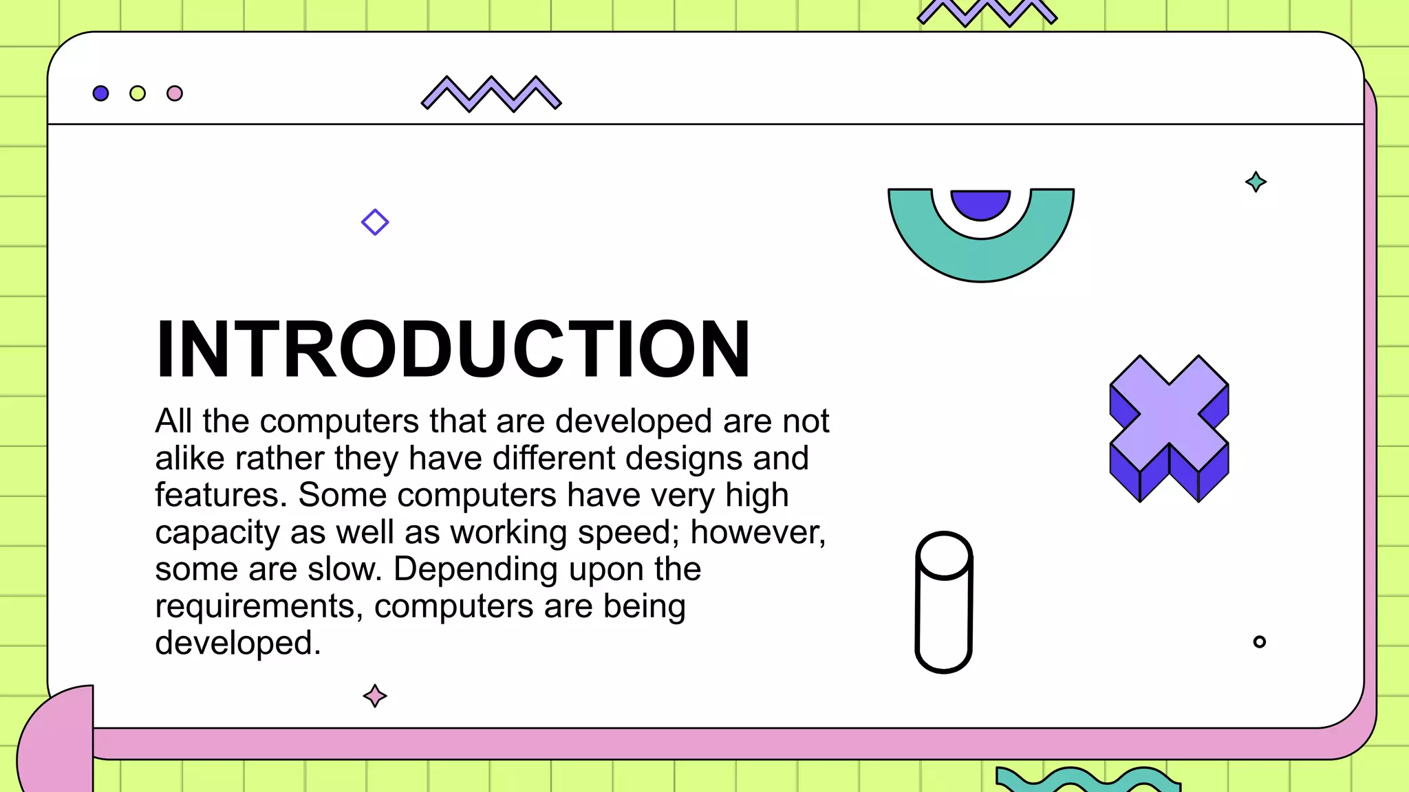 All the computers that are developed are not
alike rather they have different designs and
features. Some computers have very high
capacity as well as working speed; however,
some are slow. Depending upon the
requirements, computers are being
developed.
INTRODUCTION
 