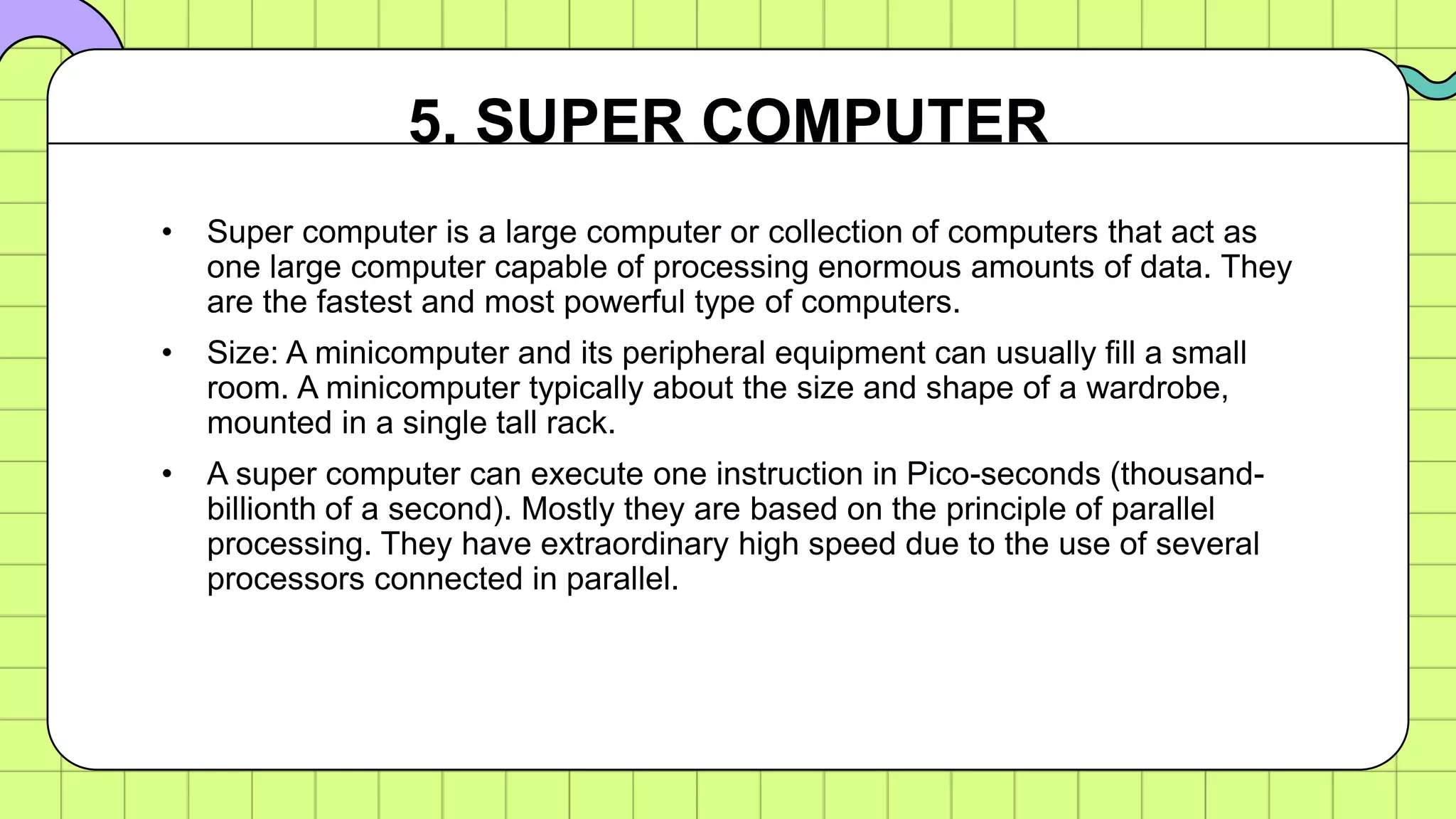 • Super computer is a large computer or collection of computers that act as
one large computer capable of processing enormous amounts of data. They
are the fastest and most powerful type of computers.
• Size: A minicomputer and its peripheral equipment can usually fill a small
room. A minicomputer typically about the size and shape of a wardrobe,
mounted in a single tall rack.
• A super computer can execute one instruction in Pico-seconds (thousand-
billionth of a second). Mostly they are based on the principle of parallel
processing. They have extraordinary high speed due to the use of several
processors connected in parallel.
5. SUPER COMPUTER
 