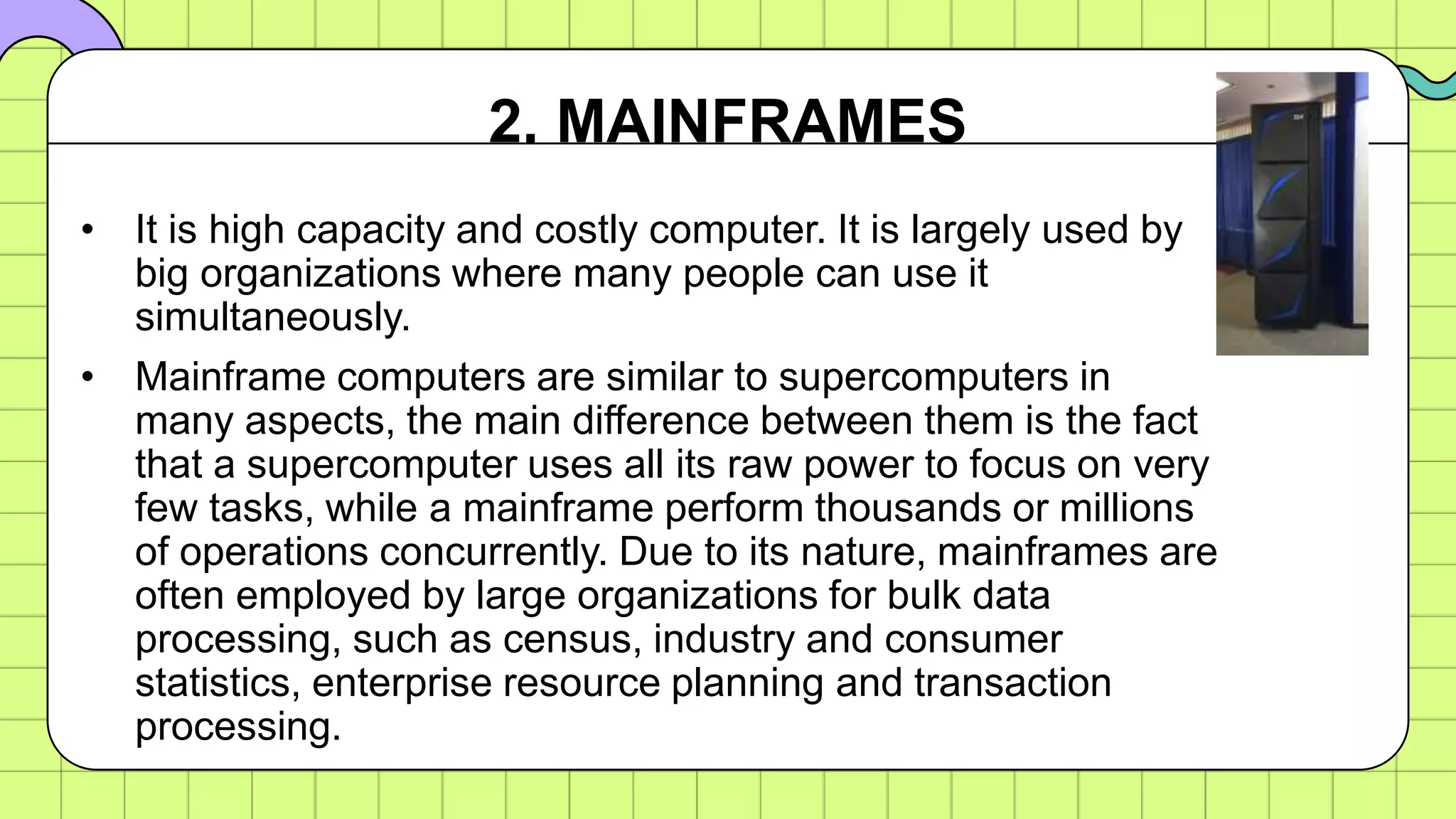 • It is high capacity and costly computer. It is largely used by
big organizations where many people can use it
simultaneously.
• Mainframe computers are similar to supercomputers in
many aspects, the main difference between them is the fact
that a supercomputer uses all its raw power to focus on very
few tasks, while a mainframe perform thousands or millions
of operations concurrently. Due to its nature, mainframes are
often employed by large organizations for bulk data
processing, such as census, industry and consumer
statistics, enterprise resource planning and transaction
processing.
2. MAINFRAMES
 