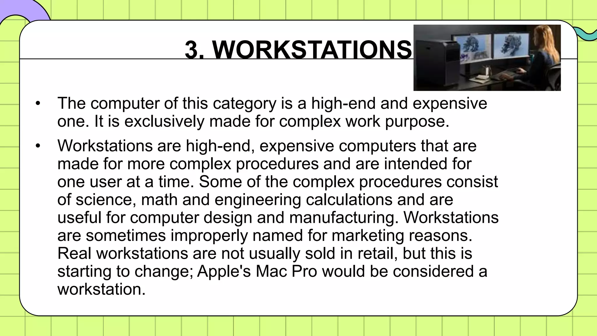 • The computer of this category is a high-end and expensive
one. It is exclusively made for complex work purpose.
• Workstations are high-end, expensive computers that are
made for more complex procedures and are intended for
one user at a time. Some of the complex procedures consist
of science, math and engineering calculations and are
useful for computer design and manufacturing. Workstations
are sometimes improperly named for marketing reasons.
Real workstations are not usually sold in retail, but this is
starting to change; Apple's Mac Pro would be considered a
workstation.
3. WORKSTATIONS
 