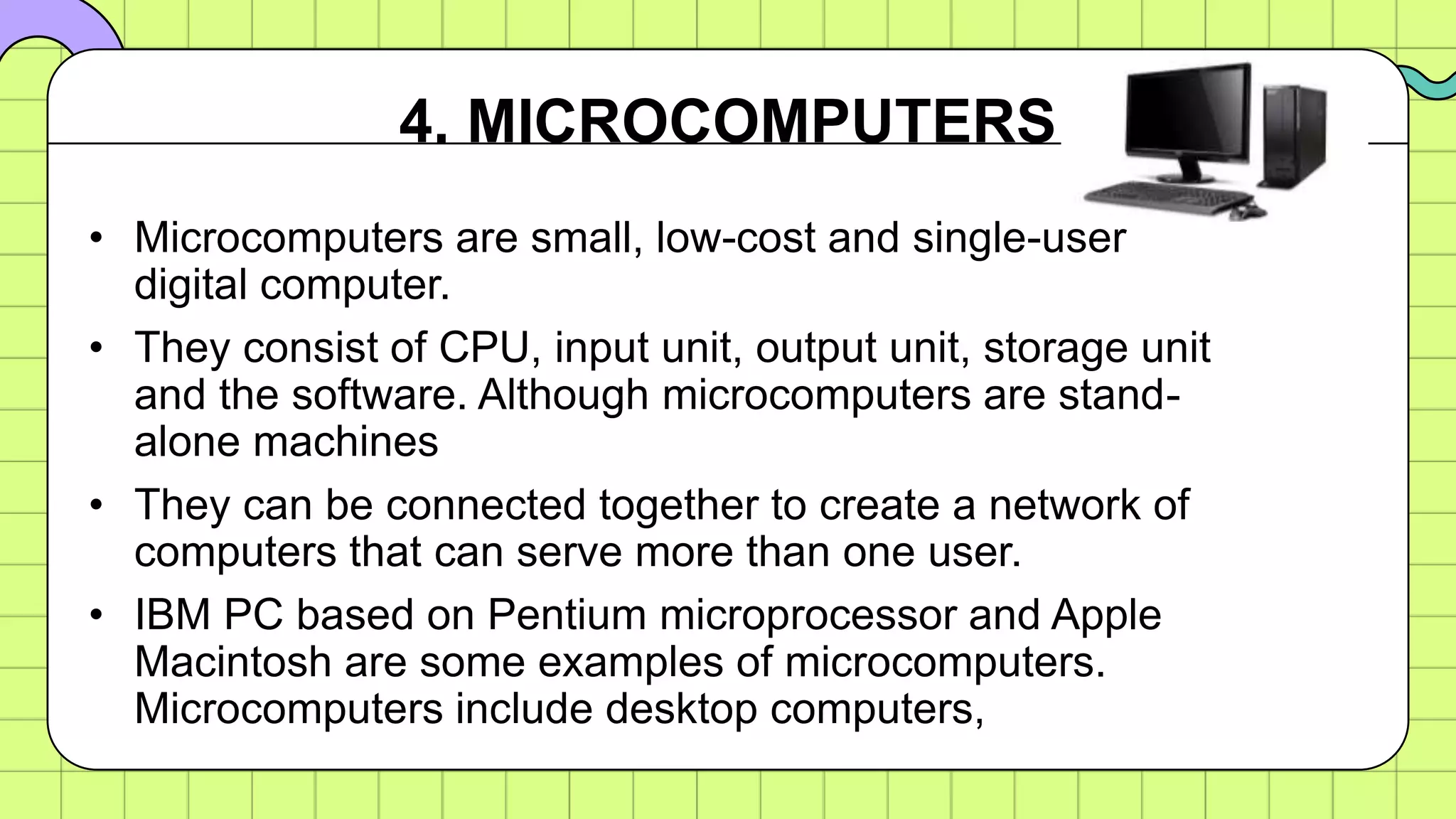 • Microcomputers are small, low-cost and single-user
digital computer.
• They consist of CPU, input unit, output unit, storage unit
and the software. Although microcomputers are stand-
alone machines
• They can be connected together to create a network of
computers that can serve more than one user.
• IBM PC based on Pentium microprocessor and Apple
Macintosh are some examples of microcomputers.
Microcomputers include desktop computers,
4. MICROCOMPUTERS
 