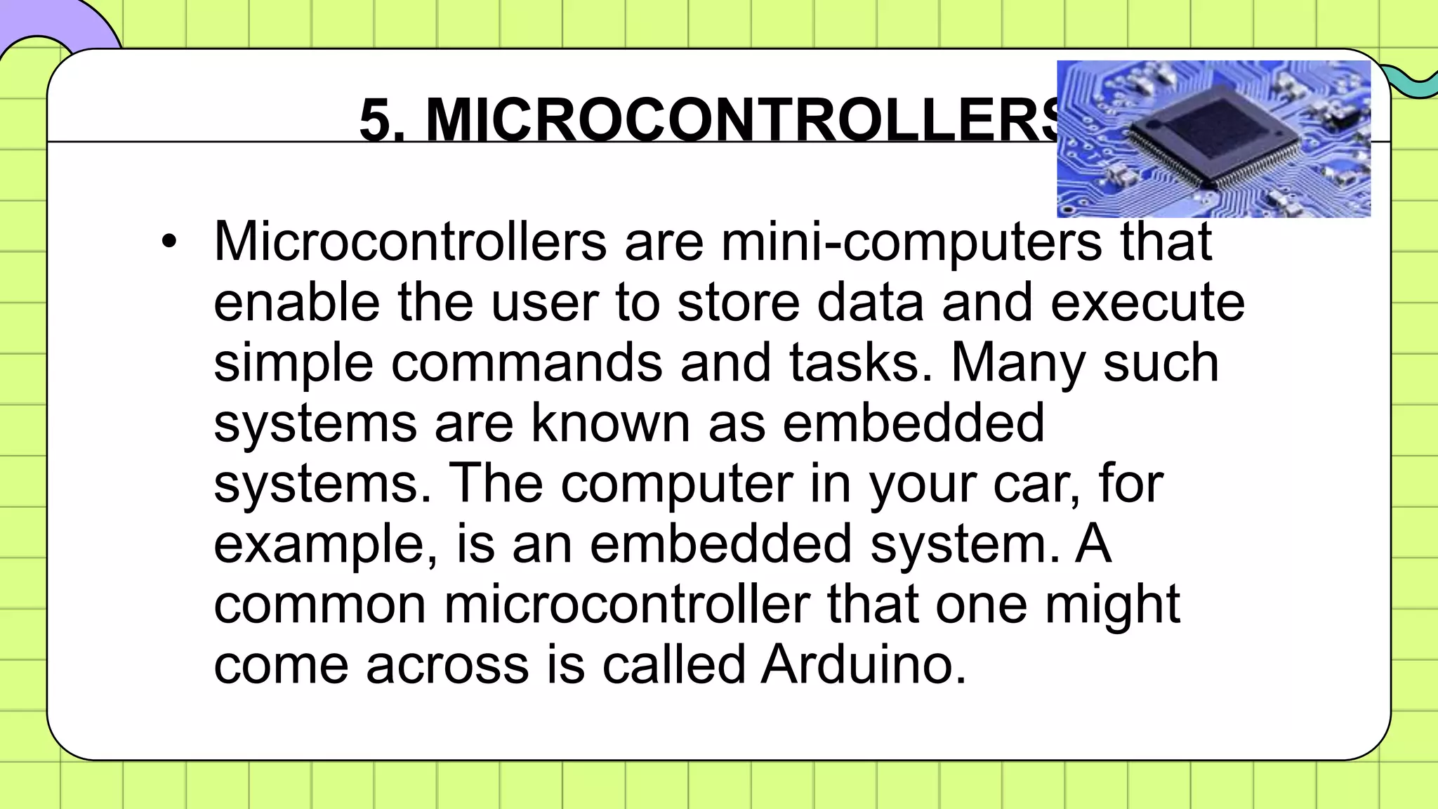 • Microcontrollers are mini-computers that
enable the user to store data and execute
simple commands and tasks. Many such
systems are known as embedded
systems. The computer in your car, for
example, is an embedded system. A
common microcontroller that one might
come across is called Arduino.
5. MICROCONTROLLERS
 