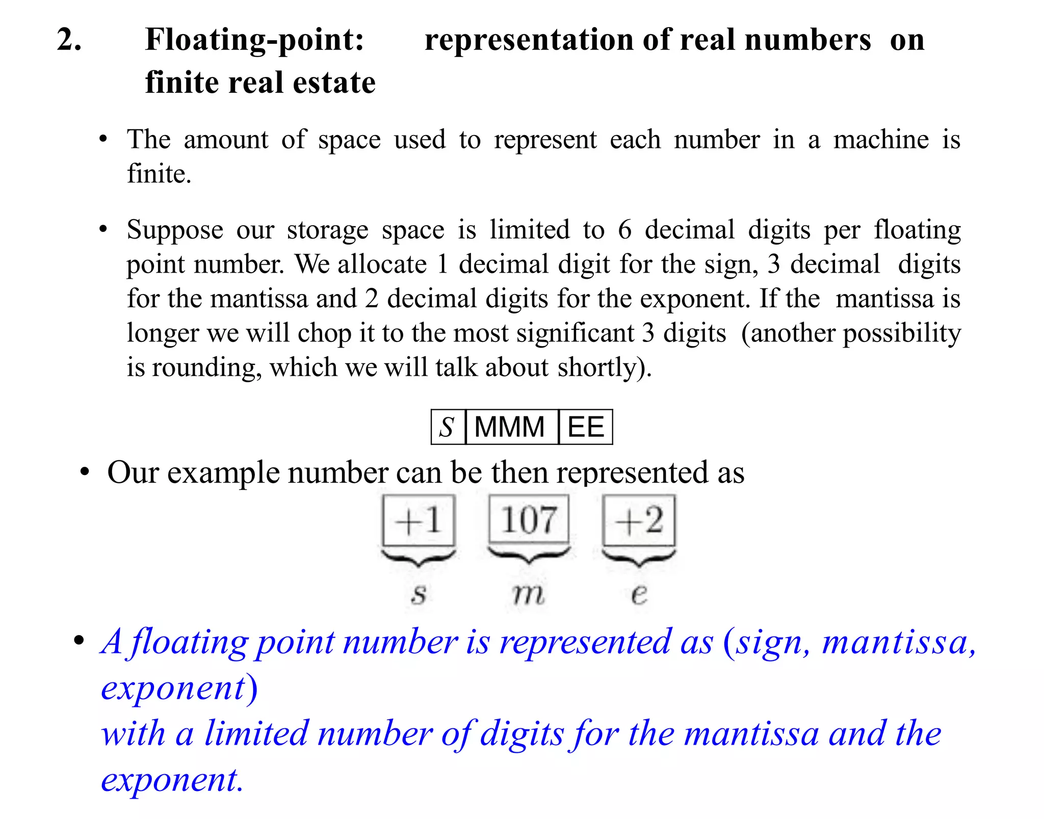 2. Floating-point: representation of real numbers on
finite real estate
• The amount of space used to represent each number in a machine is
finite.
• Suppose our storage space is limited to 6 decimal digits per floating
point number. We allocate 1 decimal digit for the sign, 3 decimal digits
for the mantissa and 2 decimal digits for the exponent. If the mantissa is
longer we will chop it to the most significant 3 digits (another possibility
is rounding, which we will talk about shortly).
S MMM EE
• Our example number can be then represented as
• A floating point number is represented as (sign, mantissa,
exponent)
with a limited number of digits for the mantissa and the
exponent.
 