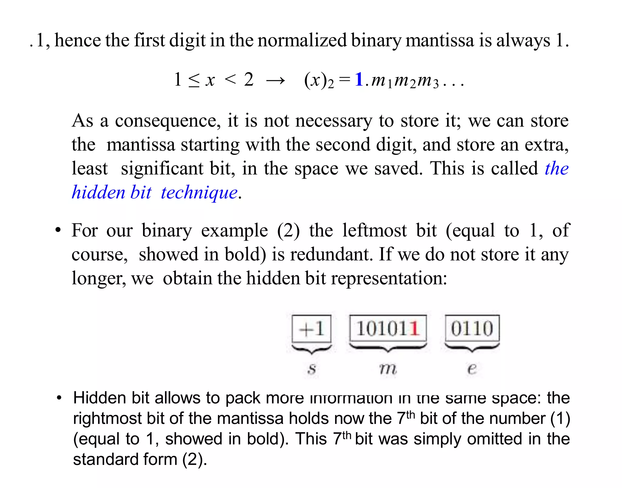 .1, hence the first digit in the normalized binary mantissa is always 1.
1 ≤ x < 2 → (x)2 = 1.m1m2m3 . . .
As a consequence, it is not necessary to store it; we can store
the mantissa starting with the second digit, and store an extra,
least significant bit, in the space we saved. This is called the
hidden bit technique.
• For our binary example (2) the leftmost bit (equal to 1, of
course, showed in bold) is redundant. If we do not store it any
longer, we obtain the hidden bit representation:
• Hidden bit allows to pack more information in the same space: the
rightmost bit of the mantissa holds now the 7th bit of the number (1)
(equal to 1, showed in bold). This 7th bit was simply omitted in the
standard form (2).
 