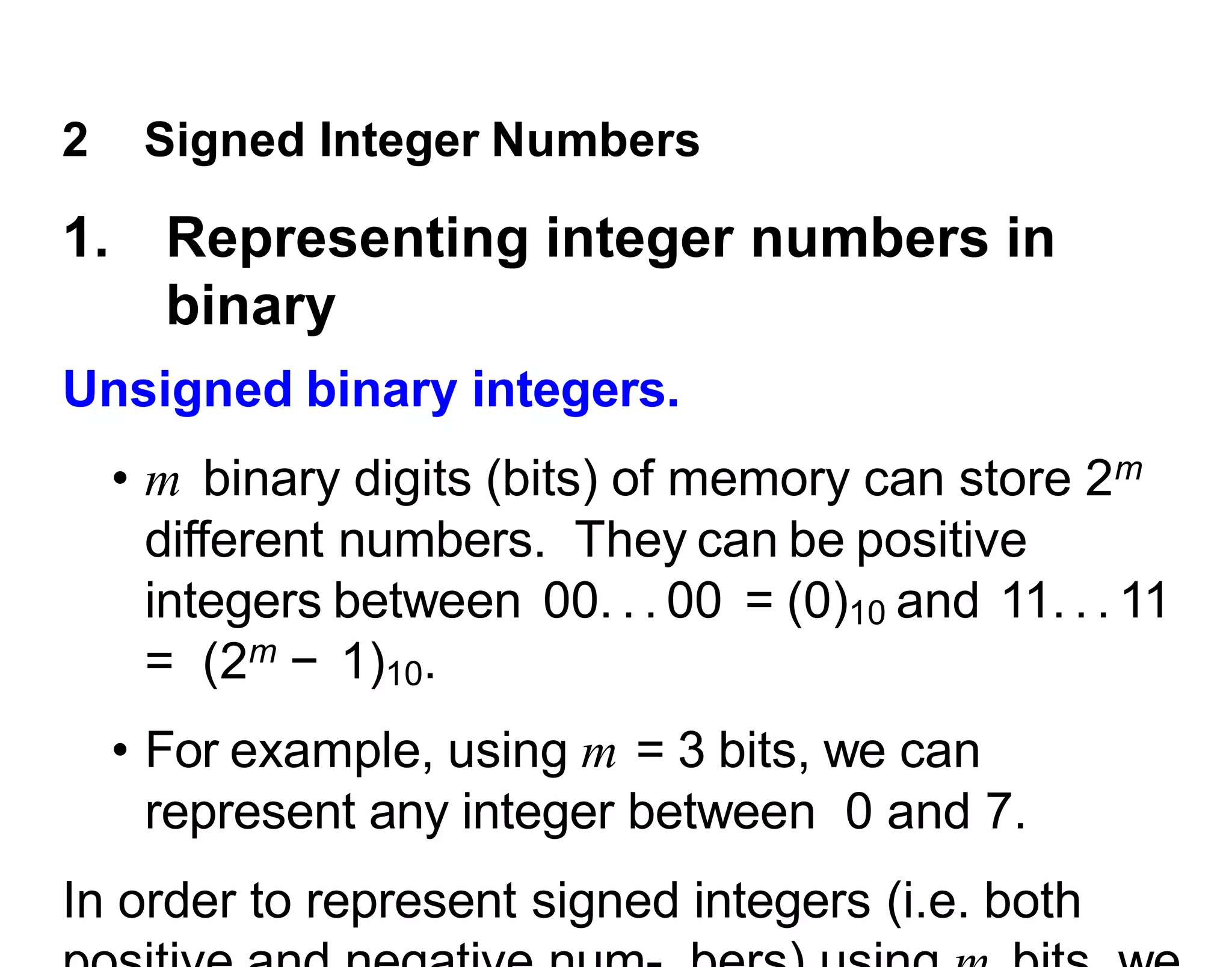 2 Signed Integer Numbers
1. Representing integer numbers in
binary
Unsigned binary integers.
• m binary digits (bits) of memory can store 2m
different numbers. They can be positive
integers between 00. . . 00 = (0)10 and 11. . . 11
= (2m − 1)10.
• For example, using m = 3 bits, we can
represent any integer between 0 and 7.
In order to represent signed integers (i.e. both
 