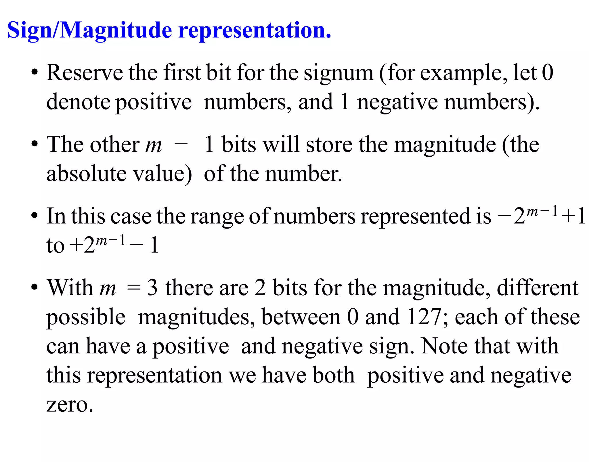 Sign/Magnitude representation.
• Reserve the first bit for the signum (for example, let 0
denote positive numbers, and 1 negative numbers).
• The other m − 1 bits will store the magnitude (the
absolute value) of the number.
• In this case the range of numbers represented is −2m−1+1
to +2m−1− 1
• With m = 3 there are 2 bits for the magnitude, different
possible magnitudes, between 0 and 127; each of these
can have a positive and negative sign. Note that with
this representation we have both positive and negative
zero.
 