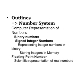 • Outlines
=> Number System
Computer Representation of
Numbers
Binary numbers
Signed Integer Numbers
Representing integer numbers in
binary
Storing Integers in Memory
Floating-Point Number
Scientific representation of real numbers
 