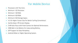 For Mobile Device
 Processors with Two Core.
 Minimum 1 GZ Processor.
 Minimum 1 GB RAM.
 Minimum 4 GB ROM.
 Minimum 4 GB Storage Space.
 4.5 Or Higher Screen Size For Better Surfing Convenience.
 Gorilla Glass/ IPS Screen Display.
 5 MP Auto Focus with Flash Camera for Optimal Performance.
 2500 Mah Li-ion Battery for Long Lasting Battery.
 OTP Support for Data Portability.
 Android Kitkat or Higher Operating System.
 