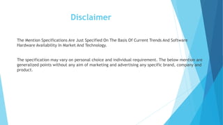 Disclaimer
The Mention Specifications Are Just Specified On The Basis Of Current Trends And Software
Hardware Availability In Market And Technology.
The specification may vary on personal choice and individual requirement. The below mention are
generalized points without any aim of marketing and advertising any specific brand, company and
product.
 