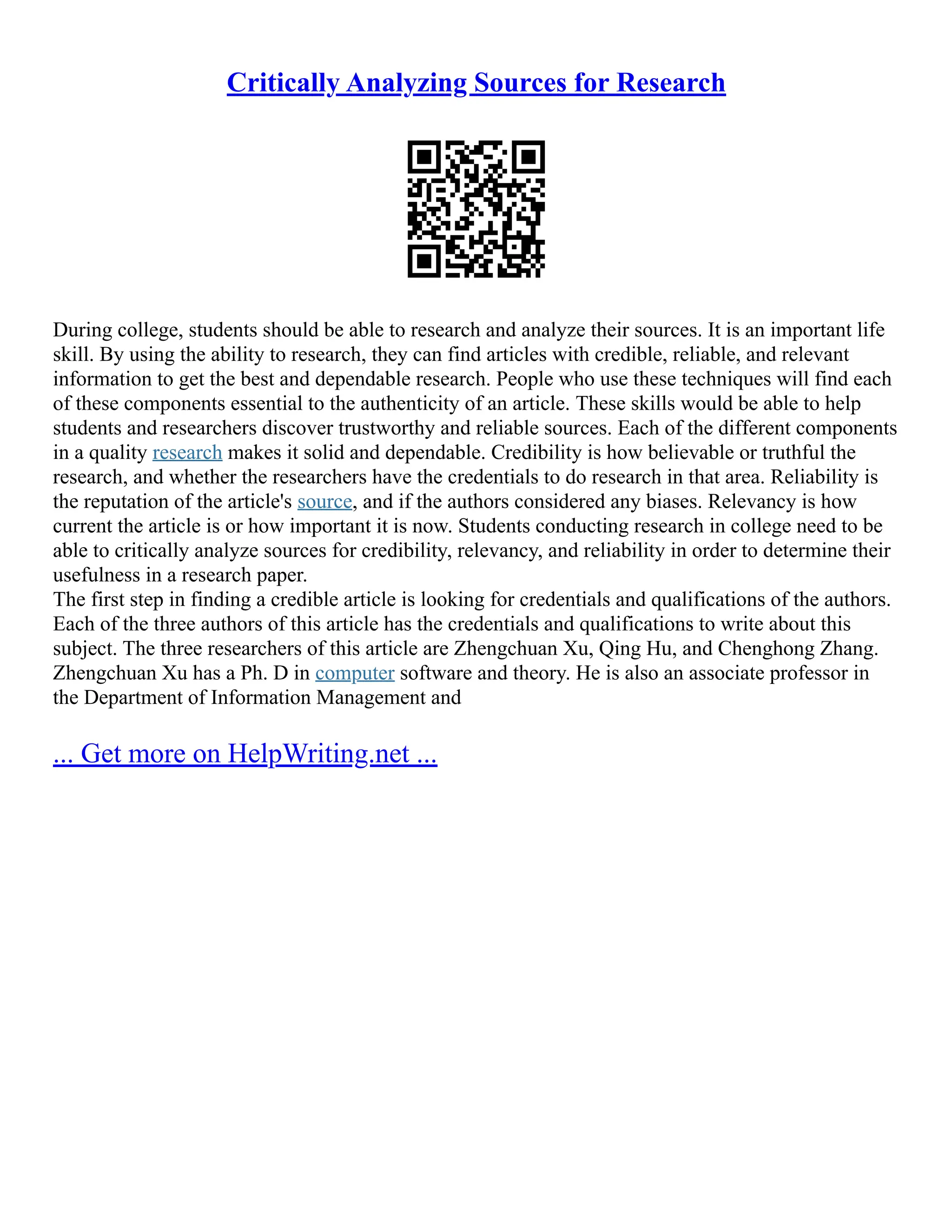 Critically Analyzing Sources for Research
During college, students should be able to research and analyze their sources. It is an important life
skill. By using the ability to research, they can find articles with credible, reliable, and relevant
information to get the best and dependable research. People who use these techniques will find each
of these components essential to the authenticity of an article. These skills would be able to help
students and researchers discover trustworthy and reliable sources. Each of the different components
in a quality research makes it solid and dependable. Credibility is how believable or truthful the
research, and whether the researchers have the credentials to do research in that area. Reliability is
the reputation of the article's source, and if the authors considered any biases. Relevancy is how
current the article is or how important it is now. Students conducting research in college need to be
able to critically analyze sources for credibility, relevancy, and reliability in order to determine their
usefulness in a research paper.
The first step in finding a credible article is looking for credentials and qualifications of the authors.
Each of the three authors of this article has the credentials and qualifications to write about this
subject. The three researchers of this article are Zhengchuan Xu, Qing Hu, and Chenghong Zhang.
Zhengchuan Xu has a Ph. D in computer software and theory. He is also an associate professor in
the Department of Information Management and
... Get more on HelpWriting.net ...
 