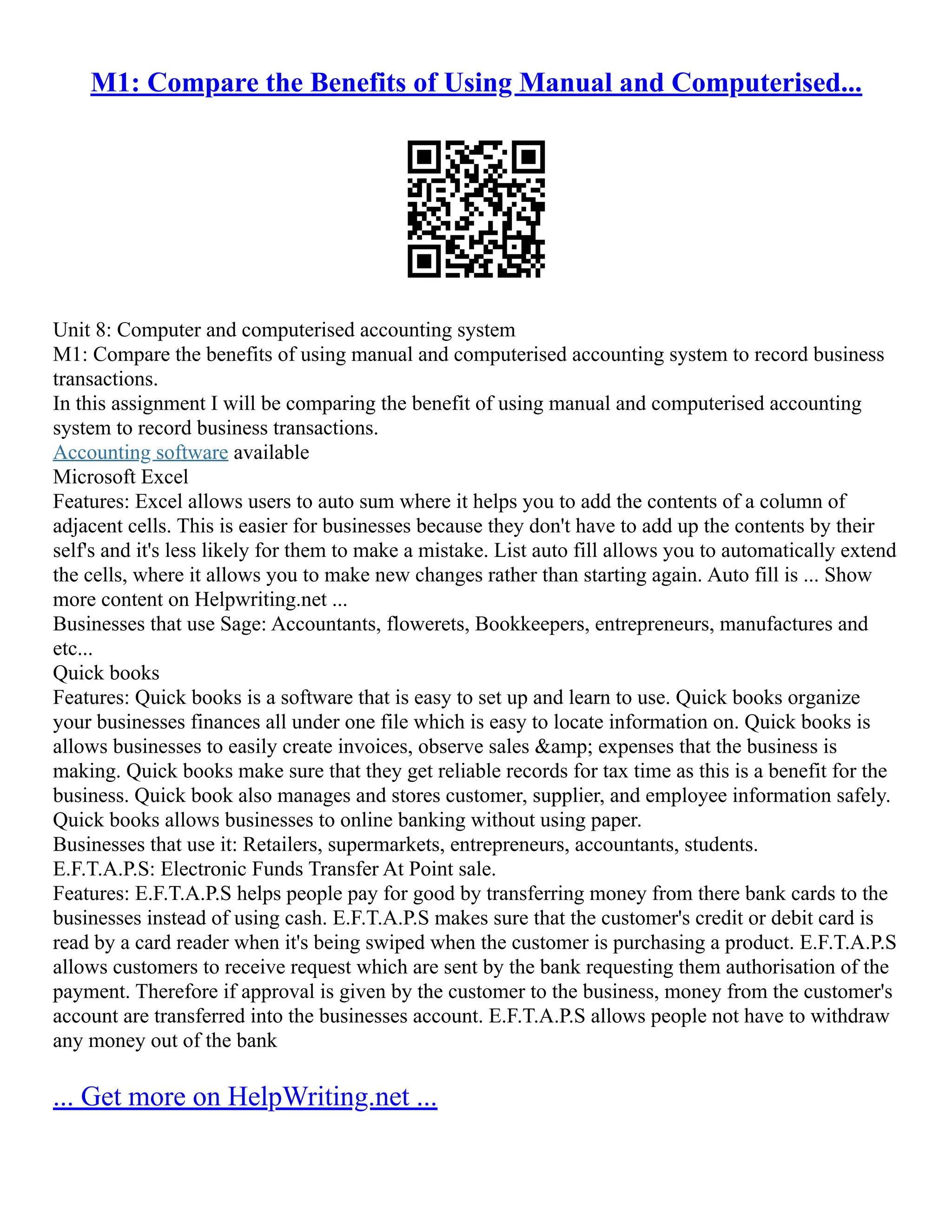 M1: Compare the Benefits of Using Manual and Computerised...
Unit 8: Computer and computerised accounting system
M1: Compare the benefits of using manual and computerised accounting system to record business
transactions.
In this assignment I will be comparing the benefit of using manual and computerised accounting
system to record business transactions.
Accounting software available
Microsoft Excel
Features: Excel allows users to auto sum where it helps you to add the contents of a column of
adjacent cells. This is easier for businesses because they don't have to add up the contents by their
self's and it's less likely for them to make a mistake. List auto fill allows you to automatically extend
the cells, where it allows you to make new changes rather than starting again. Auto fill is ... Show
more content on Helpwriting.net ...
Businesses that use Sage: Accountants, flowerets, Bookkeepers, entrepreneurs, manufactures and
etc...
Quick books
Features: Quick books is a software that is easy to set up and learn to use. Quick books organize
your businesses finances all under one file which is easy to locate information on. Quick books is
allows businesses to easily create invoices, observe sales &amp; expenses that the business is
making. Quick books make sure that they get reliable records for tax time as this is a benefit for the
business. Quick book also manages and stores customer, supplier, and employee information safely.
Quick books allows businesses to online banking without using paper.
Businesses that use it: Retailers, supermarkets, entrepreneurs, accountants, students.
E.F.T.A.P.S: Electronic Funds Transfer At Point sale.
Features: E.F.T.A.P.S helps people pay for good by transferring money from there bank cards to the
businesses instead of using cash. E.F.T.A.P.S makes sure that the customer's credit or debit card is
read by a card reader when it's being swiped when the customer is purchasing a product. E.F.T.A.P.S
allows customers to receive request which are sent by the bank requesting them authorisation of the
payment. Therefore if approval is given by the customer to the business, money from the customer's
account are transferred into the businesses account. E.F.T.A.P.S allows people not have to withdraw
any money out of the bank
... Get more on HelpWriting.net ...
 