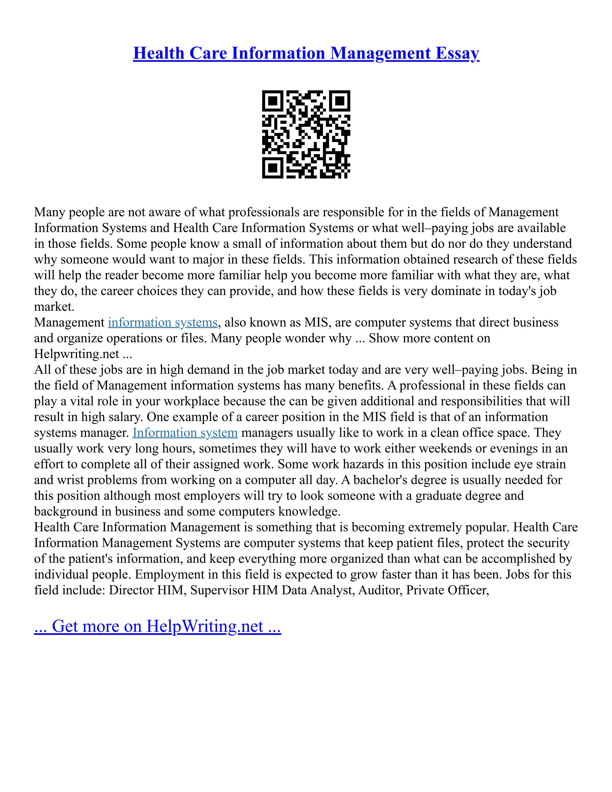 Health Care Information Management Essay
Many people are not aware of what professionals are responsible for in the fields of Management
Information Systems and Health Care Information Systems or what well–paying jobs are available
in those fields. Some people know a small of information about them but do nor do they understand
why someone would want to major in these fields. This information obtained research of these fields
will help the reader become more familiar help you become more familiar with what they are, what
they do, the career choices they can provide, and how these fields is very dominate in today's job
market.
Management information systems, also known as MIS, are computer systems that direct business
and organize operations or files. Many people wonder why ... Show more content on
Helpwriting.net ...
All of these jobs are in high demand in the job market today and are very well–paying jobs. Being in
the field of Management information systems has many benefits. A professional in these fields can
play a vital role in your workplace because the can be given additional and responsibilities that will
result in high salary. One example of a career position in the MIS field is that of an information
systems manager. Information system managers usually like to work in a clean office space. They
usually work very long hours, sometimes they will have to work either weekends or evenings in an
effort to complete all of their assigned work. Some work hazards in this position include eye strain
and wrist problems from working on a computer all day. A bachelor's degree is usually needed for
this position although most employers will try to look someone with a graduate degree and
background in business and some computers knowledge.
Health Care Information Management is something that is becoming extremely popular. Health Care
Information Management Systems are computer systems that keep patient files, protect the security
of the patient's information, and keep everything more organized than what can be accomplished by
individual people. Employment in this field is expected to grow faster than it has been. Jobs for this
field include: Director HIM, Supervisor HIM Data Analyst, Auditor, Private Officer,
... Get more on HelpWriting.net ...
 